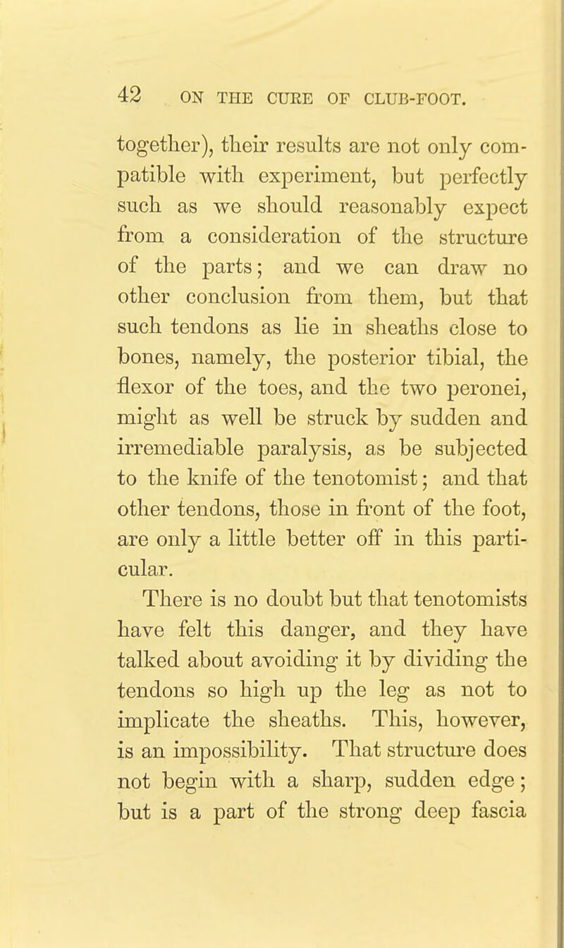 together), their results are not only com- patible with experiment, but perfectly such as we should reasonably expect from a consideration of the structure of the parts; and we can draw no other conclusion from them, but that such tendons as lie in sheaths close to bones, namely, the posterior tibial, the flexor of the toes, and the two peronei, might as well be struck by sudden and irremediable paralysis, as be subjected to the knife of the tenotomist; and that other tendons, those in front of the foot, are only a little better ofiP in this parti- cular. There is no doubt but that tenotomists have felt this danger, and they have talked about avoiding it by dividing the tendons so high up the leg as not to implicate the sheaths. This, however, is an impossibility. That structure does not begin with a sharp, sudden edge; but is a part of the strong deep fascia