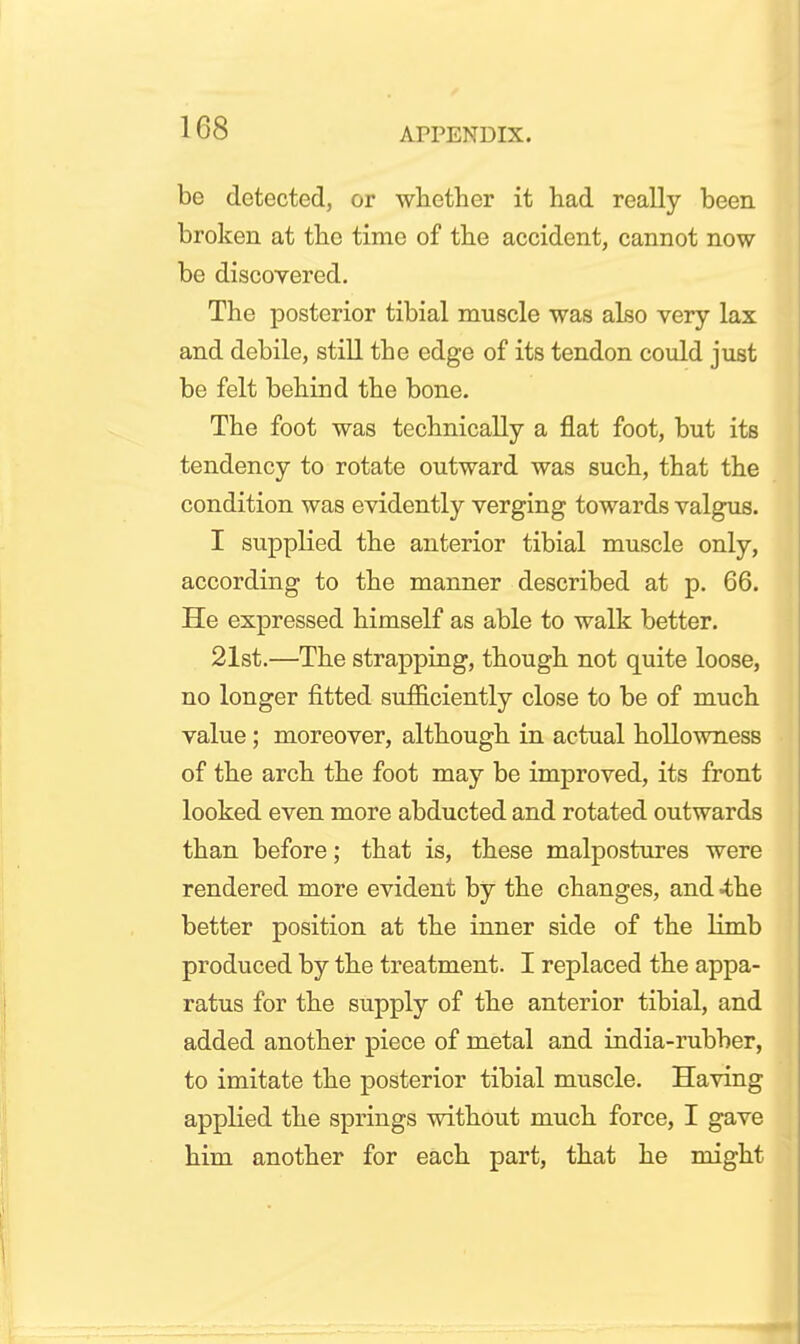 be detected, or whether it had really been broken at the time of the accident, cannot now be discoyered. The posterior tibial muscle was also very lax and debile, stiU the edge of its tendon could just be felt behind the bone. The foot was technically a flat foot, but its tendency to rotate outward was such, that the condition was evidently verging towards valgus. I supplied the anterior tibial muscle only, according to the manner described at p. 66. He expressed himself as able to walk better. 21st.—The strapping, though not quite loose, no longer fitted sufficiently close to be of much value; moreover, although in actual hollowness of the arch the foot may be improved, its front looked even more abducted and rotated outwards than before; that is, these malpostures were rendered more evident by the changes, and ^he better position at the inner side of the limb produced by the treatment. I replaced the appa- ratus for the supply of the anterior tibial, and added another piece of metal and india-rubber, to imitate the posterior tibial muscle. Having applied the springs without much force, I gave him another for each part, that he might