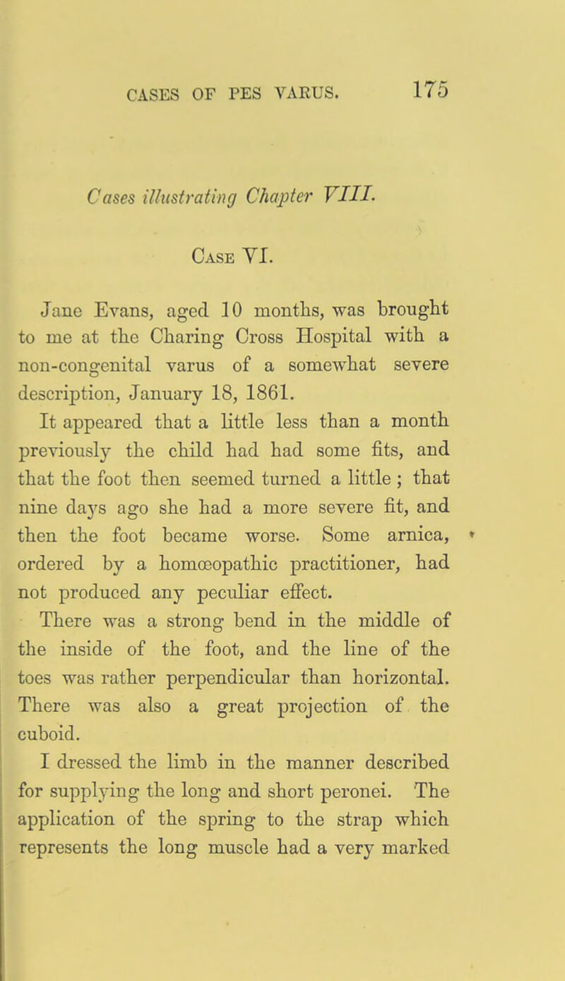 Cases iUustratincj Chapter VIII- Case VI. Jane Evans, aged 10 montlis, was brought to me at tlie Charing Cross Hospital with a non-congenital varus of a somewhat severe description, January 18, 1861. It appeared that a little less than a month previously the child had had some fits, and that the foot then seemed turned a little ; that nine daj'^s ago she had a more severe fit, and then the foot became worse. Some arnica, ordered by a homoeopathic practitioner, had not produced any peculiar efiect. There was a strong bend in the middle of the inside of the foot, and the line of the toes was rather perpendicular than horizontal. There was also a great projection of the cuboid. I dressed the limb in the manner described for supplying the long and short peronei. The application of the spring to the strap which represents the long muscle had a very marked
