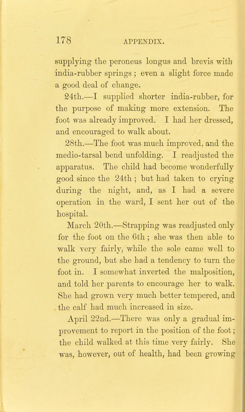 supplying the peroneus longus and brevis with india-rubber springs ; even a sligbt force made a good deal of change. 24tli.—I supplied shorter india-rubber, for the purpose of making more extension. The foot was already improved. I had her dressed, and encouraged to walk about. 28th.—The foot was much improved, and the medio-tarsal bend unfolding. I readjusted the apparatus. The child had become wonderfully good since the 24th ; but had taken to crying during the night, and, as I had a severe operation in the ward, I sent her out of the hospital. March 20th.—Strapping was readjusted only for the foot on the 6th; she was then able to walk very fairly, while the sole came well to the ground, but she had a tendency to turn the foot in. I somewhat inverted the malposition, and told her parents to encourage her to walk. She had grown very much better tempered, and the calf had much increased in size. April 22nd.—There was only a gradual im- provement to report in the position of the foot; the child walked at this time very fairly. She was, however, out of health, had been growing