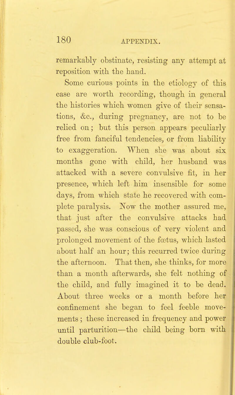 remarkably obstinate, resisting any attempt at reposition witb the hand. Some curious points in the etiology of this case are worth recording, though in general the histories which women give of theii' sensa- tions, &c., during pregnancy, are not to be relied on; but this person appears peculiarly free from fanciful tendencies, or from Kability to exaggeration. When she was about six months gone with child, her husband was attacked with a severe convulsive fit, in her presence, which left him insensible for some days, from which state he recovered with com- plete paralysis. Now the mother assured me, that just after the convulsive attacks had passed, she was conscious of very violent and prolonged movement of the foetus, which lasted about half an hour; this recurred twice during the afternoon. That then, she thinks, for more than a month afterwards, she felt nothing of the child, and fully imagined it to be dead. About three weeks or a month before her confinement she began to feel feeble move- ments ; these increased in frequency and power until parturition—the child being born with double club-foot. J|