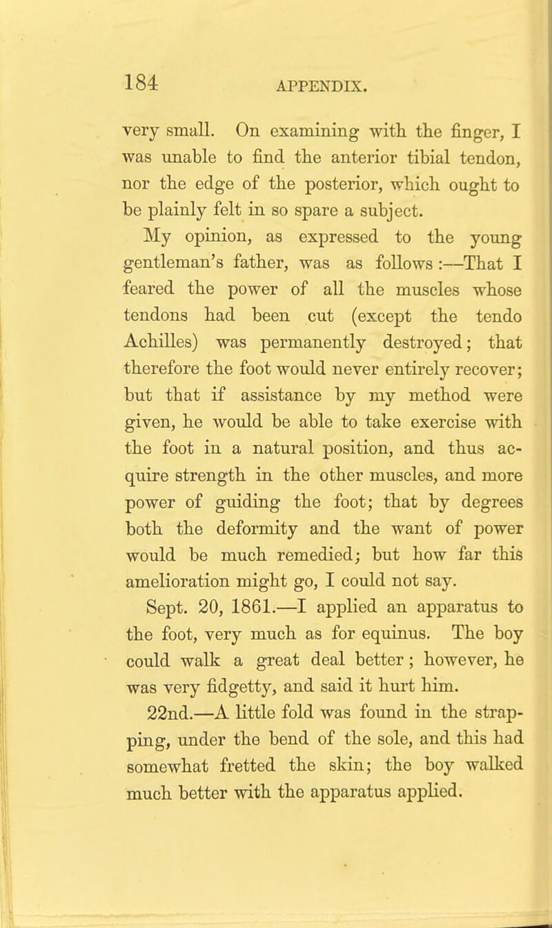 very small. On examining with the finger, I was imable to find the anterior tibial tendon, nor the edge of the posterior, which ought to be plainly felt in so spare a subject. My opinion, as expressed to the young gentleman's father, was as foUows :—That I feared the power of all the muscles whose tendons had been cut (except the tendo Achilles) was permanently destroyed; that therefore the foot would never entirely recover; but that if assistance by my method were given, he would be able to take exercise with the foot in a natural position, and thus ac- quire strength in the other muscles, and more power of guiding the foot; that by degrees both the deformity and the want of power would be much remedied; but how far this amelioration might go, I could not say. Sept. 20, 1861.—I applied an apparatus to the foot, very much as for equinus. The boy could walk a great deal better; however, he was very fidgetty, and said it hurt him. 22nd.—A little fold was found in the strap- ping, under the bend of the sole, and this had somewhat fretted the skin; the boy walked much better with the apparatus applied.