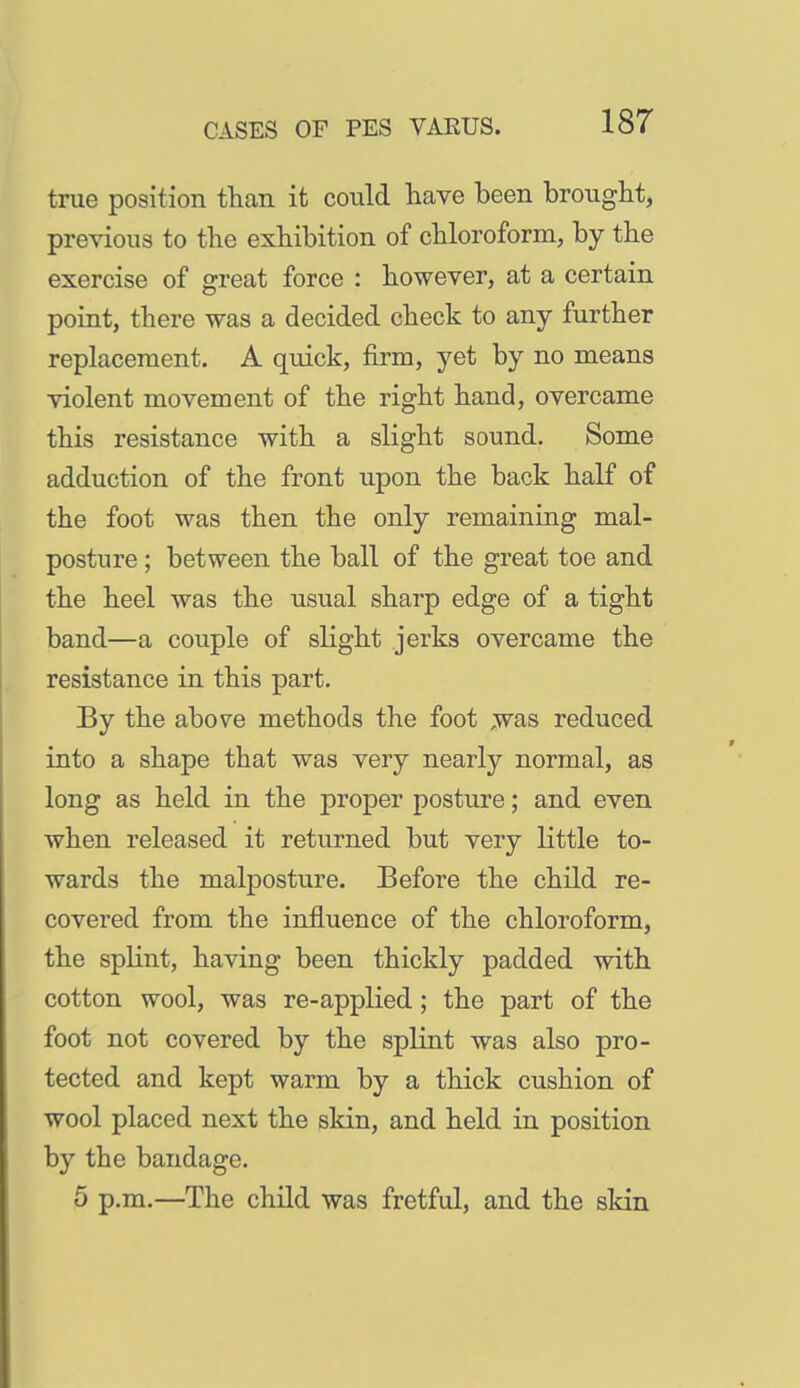 true position tlian it could have been brought, previous to the exhibition of chloroform, by the exercise of great force : however, at a certain point, there was a decided check to any further replacement. A quick, firm, yet by no means violent movement of the right hand, overcame this resistance with a slight sound. Some adduction of the front upon the back half of the foot was then the only remaining mal- posture ; between the ball of the great toe and the heel was the usual sharp edge of a tight band—a couple of slight jerks overcame the resistance in this part. By the above methods the foot ,was reduced into a shape that was very nearly normal, as long as held in the proper posture; and even when released it returned but very little to- wards the malposture. Before the child re- covered from the influence of the chloroform, the splint, having been thickly padded with cotton wool, was re-applied; the part of the foot not covered by the splint was also pro- tected and kept warm by a thick cushion of wool placed next the skin, and held in position by the bandage. 5 p.m.—The child was fretful, and the sldn