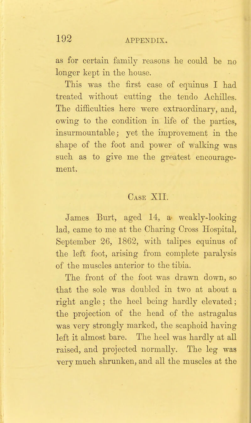as for certain family reasons lie could be no longer kept in the house. This was the first case of equinus I had treated without cutting the tendo Achilles. The difficulties here were extraordinary, and, owing to the condition in life of the parties, insurmountable; yet the improvement in the shape of the foot and power of walking was such as to give me the greatest encourage- ment. Case XII. James Burt, aged 14, a^ weakly-looking lad, came to me at the Charing Cross Hospital, September 26, 1862, with talipes equinus of the left foot, arising from complete paralysis of the muscles anterior to the tibia. The front of the foot was drawn down, so that the sole was doubled in two at about a right angle ; the heel being hardly elevated; the projection of the head of the astragalus was very strongly marked, the scaphoid having left it almost bare. The heel was hardly at all raised, and projected normally. The leg was very much shrunken, and all the muscles at the