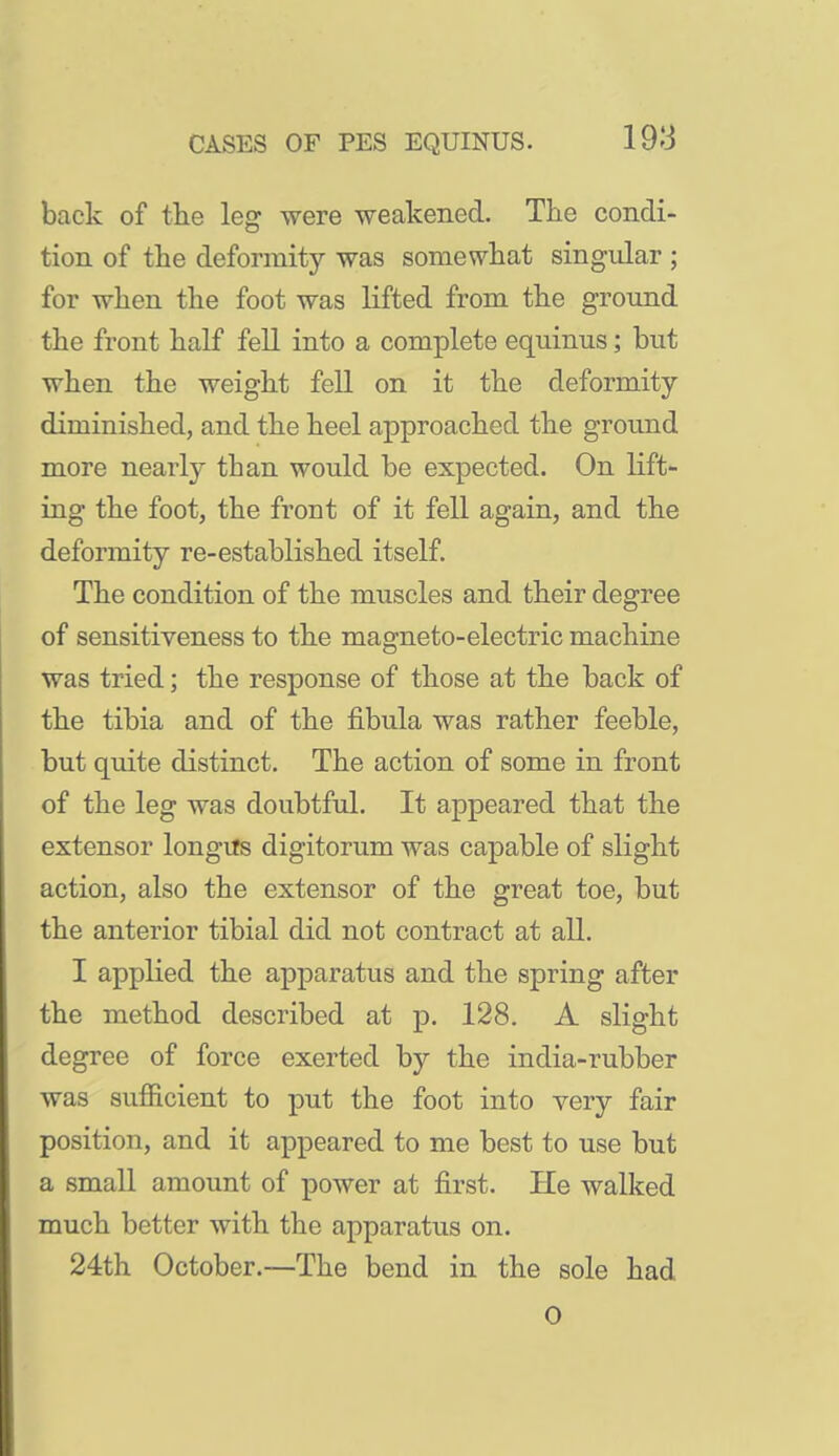 back of tlie leg were weakened. The condi- tion of the deformity was somewhat singular ; for when the foot was lifted from the ground the front half fell into a complete equinus; but when the weight fell on it the deformity- diminished, and the heel approached the ground more nearly than would be expected. On lift- ing the foot, the front of it fell again, and the deformity re-established itself. The condition of the muscles and their degree of sensitiveness to the magneto-electric machine was tried; the response of those at the back of the tibia and of the fibula was rather feeble, but quite distinct. The action of some in front of the leg was doubtful. It appeared that the extensor longus digitorum was capable of slight action, also the extensor of the great toe, but the anterior tibial did not contract at all. I applied the apparatus and the spring after the method described at p. 128. A slight degree of force exerted by the india-rubber was sufficient to put the foot into very fair position, and it appeared to me best to use but a small amount of power at first. He walked much better with the apparatus on. 24th October.—The bend in the sole had 0