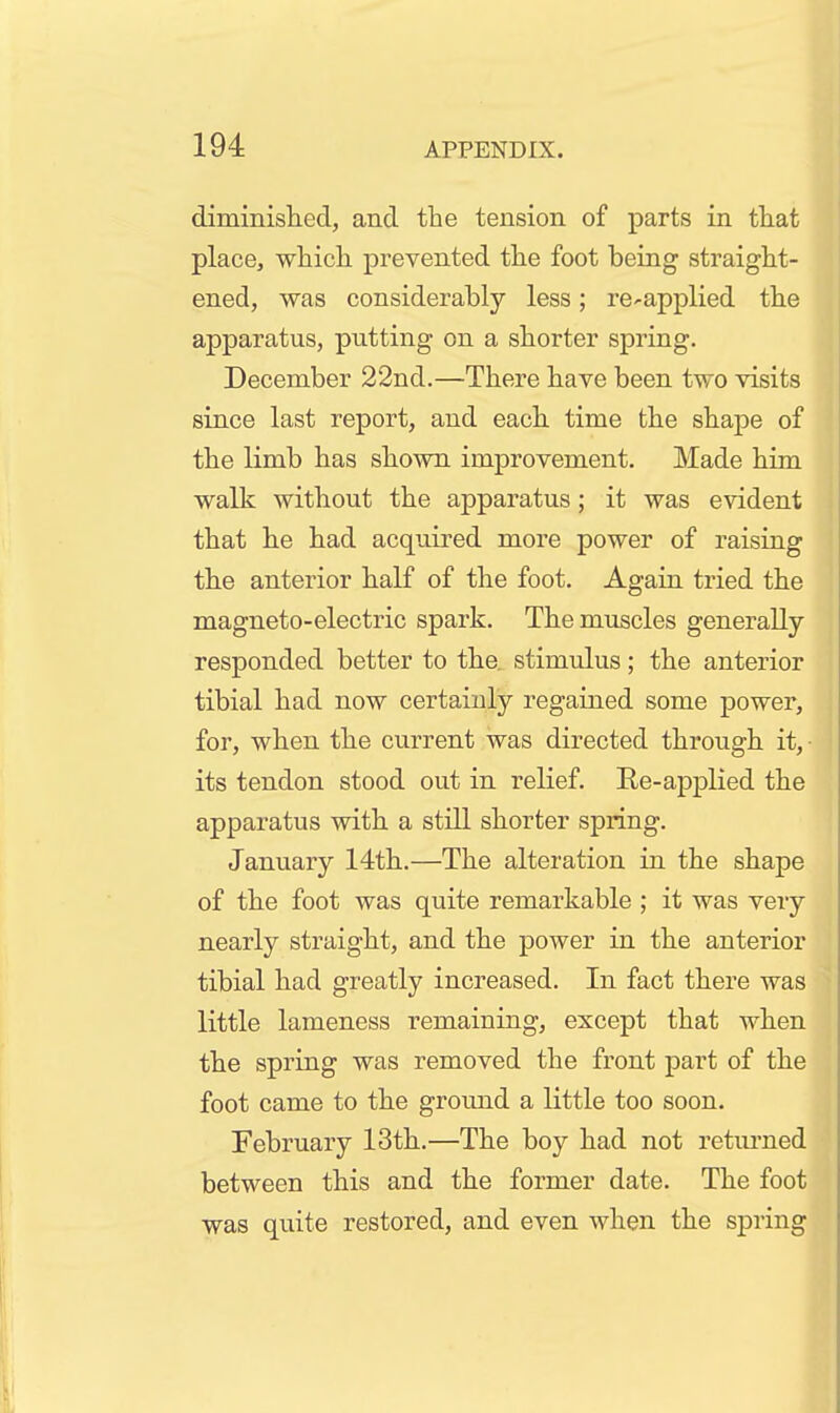 diminished, and the tension of parts in that place, which prevented the foot being straight- ened, was considerably less; re^applied the apparatus, putting on a shorter spring. December 22nd.—There have been two visits since last report, and each time the shape of the limb has shown improvement. Made him walk without the apparatus; it was evident that he had acquired more power of raising the anterior half of the foot. Again tried the magneto-electric spark. The muscles generally- responded better to the. stimulus; the anterior tibial had now certainly regained some power, for, when the current was directed through it, its tendon stood out in relief. Re-applied the apparatus with a still shorter spring. January 14th.—The alteration in the shape of the foot was quite remarkable ; it was very nearly straight, and the power in the anterior tibial had greatly increased. In fact there was little lameness remaining, except that when the spring was removed the front part of the foot came to the ground a little too soon. February 13th.—The boy had not retiu-ned between this and the former date. The foot was quite restored, and even when the sprin I