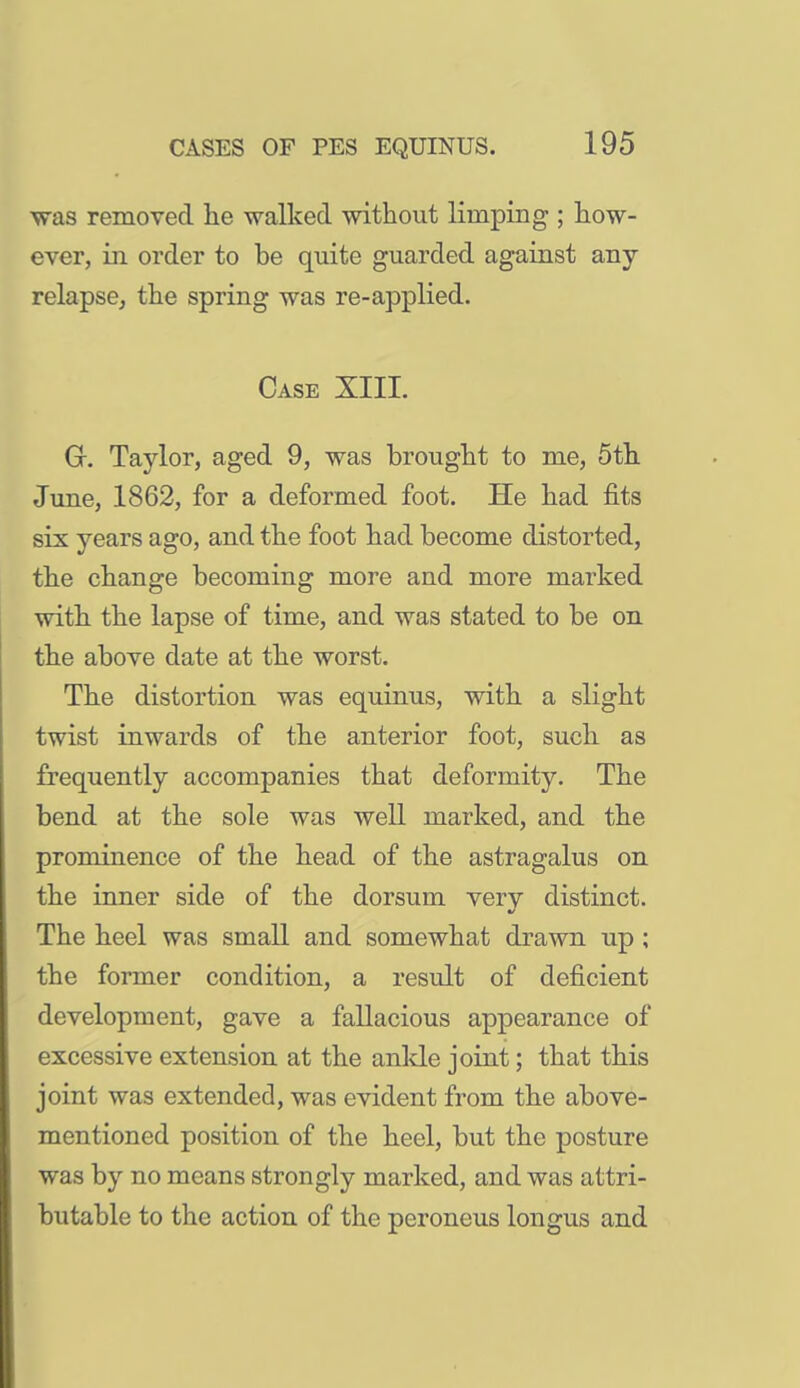 was removed lie -walked -without limping ; how- ever, in order to be quite guarded against any relapse, the spring was re-applied. Case XIII. G. Taylor, aged 9, was brought to me, 5th. June, 1862, for a deformed foot. He had fits six years ago, and the foot had become distorted, the change becoming more and more marked ■with the lapse of time, and was stated to be on the above date at the worst. The distortion was equinus, with a slight twist inwards of the anterior foot, such as frequently accompanies that deformity. The bend at the sole was well marked, and the prominence of the head of the astragalus on the inner side of the dorsum very distinct. The heel was small and somewhat drawn up ; the former condition, a result of deficient development, gave a fallacious appearance of excessive extension at the anlde joint; that this joint was extended, was evident from the above- mentioned position of the heel, but the posture was by no means strongly marked, and was attri- butable to the action of the peroneus longus and