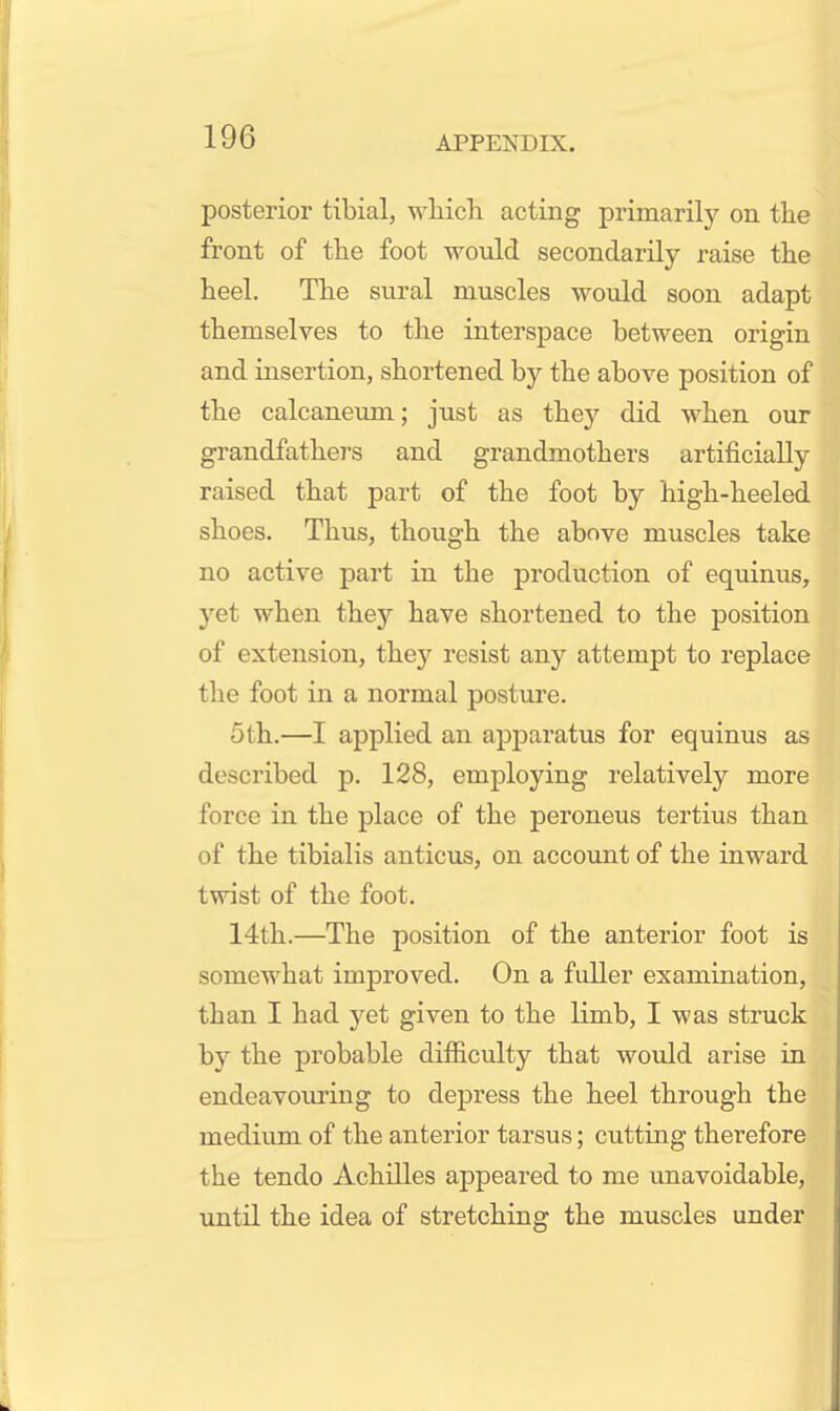 posterior tibial, which acting primarily on the front of the foot would secondarily raise the heel. The sural muscles would soon adapt themselves to the interspace between origin and insertion, shortened by the above position of the calcaneum; just as they did when our grandfathers and grandmothers artificially raised that part of the foot by high-heeled shoes. Thus, though the above muscles take no active part in the production of equinus, yet when they have shortened to the position of extension, they resist any attempt to replace the foot in a normal posture. 5 th.—I applied an apparatus for equinus as described p. 128, employing relatively more force in the place of the peroneus tertius than of the tibialis anticus, on account of the inward twist of the foot. 14th.—The position of the anterior foot is somewhat improved. On a fuller examination, than I had yet given to the limb, I was struck by the probable difficulty that would arise in endeavouring to depress the heel through the medium of the anterior tarsus; cutting therefore the tendo Achilles appeared to me unavoidable, until the idea of stretching the muscles under