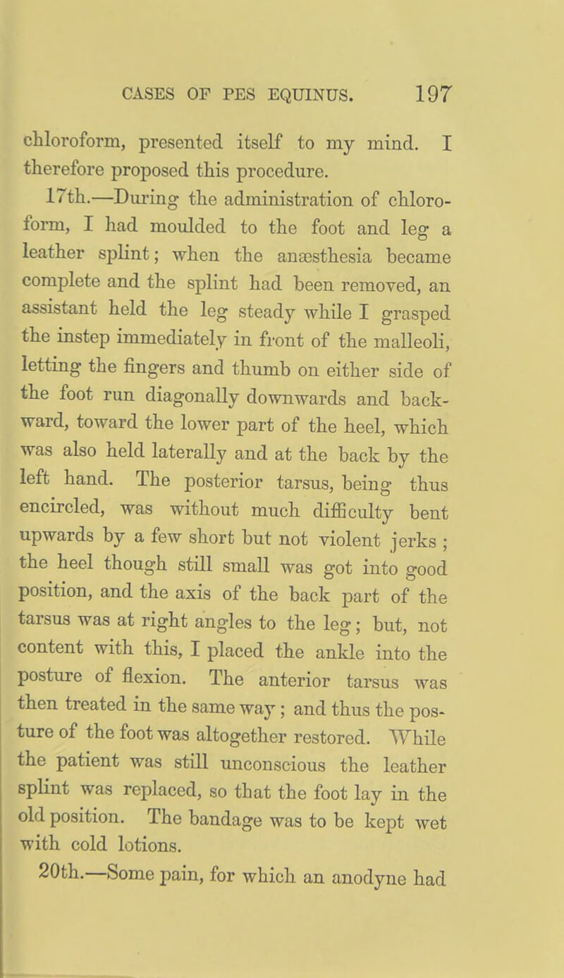 chloroform, presented itself to my mind. I therefore proposed this procedure. 17th,—During the administration of chloro- form, I had moulded to the foot and leg a leather spKnt; when the anaesthesia became complete and the splint had been removed, an assistant held the leg steady while I grasped the instep immediately in front of the malleoli, letting the fingers and thumb on either side of the foot run diagonally downwards and back- ward, toward the lower part of the heel, which was also held laterally and at the back by the left hand. The posterior tarsus, being thus encircled, was without much diflBculty bent upwards by a few short but not violent jerks ; the heel though still small was got into good position, and the axis of the back part of the tarsus was at right angles to the leg; but, not content with this, I placed the anlde into the posture of flexion. The anterior tarsus was then treated in the same way; and thus the pos- ture of the foot was altogether restored. While the patient was still unconscious the leather splint was replaced, so that the foot lay in the old position. The bandage was to be kept wet with cold lotions. 20th.—Some pain, for which an anodyne had