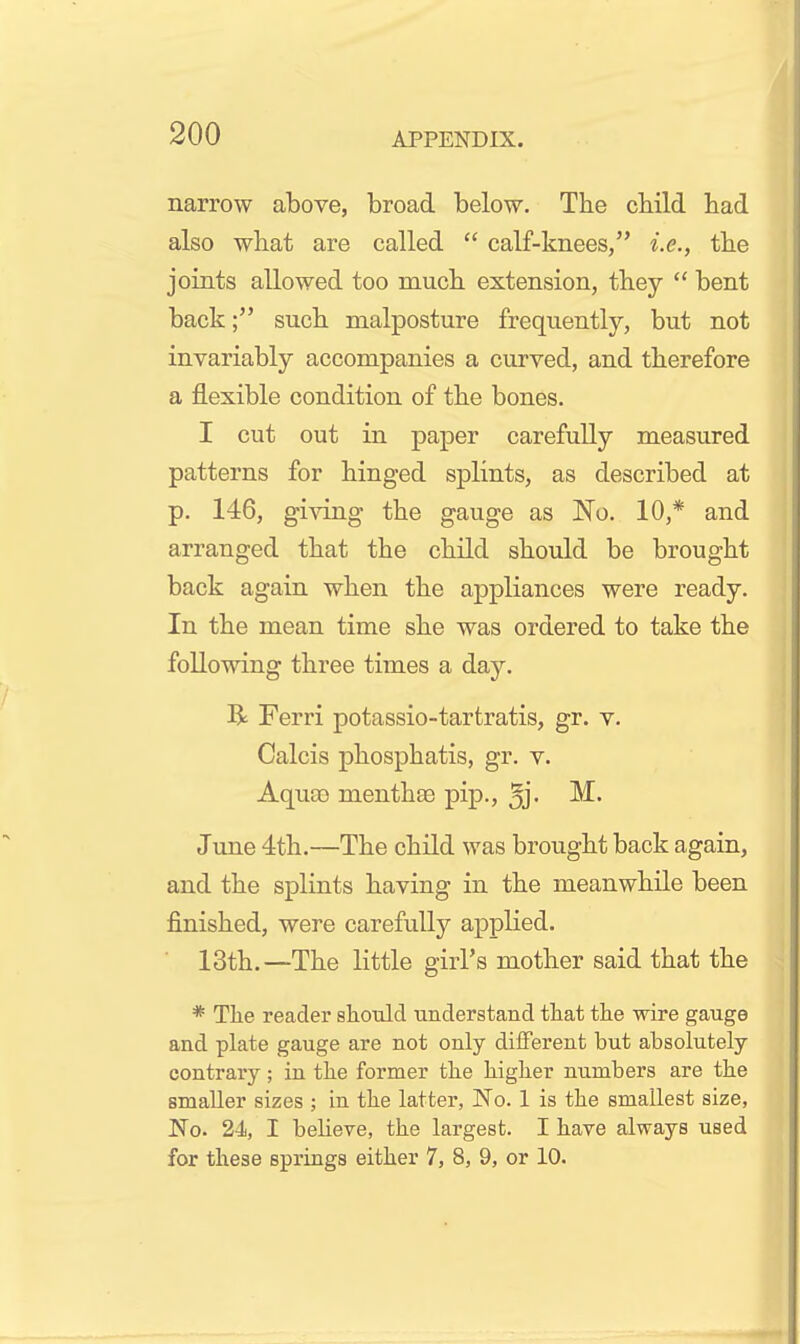 narrow above, broad below. The cbild bad also what are called  calf-knees/' i.e., the joints allowed too mucb extension, they  bent back; such malposture frequently, but not invariably accompanies a curved, and therefore a flexible condition of the bones. I cut out in paper carefully measured patterns for hinged splints, as described at p. 146, gi^'ing the gauge as No. 10,* and arranged that the child should be brought back again when the appliances were ready. In the mean time she was ordered to take the following three times a day. R Ferri potassio-tartratis, gr. v. Calcis phosphatis, gr. v. Aquae menthse pip., ^j- June 4th.—The child was brought back again, and the splints having in the meanwhile been finished, were carefully appKed. 13th.—The little girl's mother said that the * The reader should understand that the wire gauge and plate gauge are not only different but absolutely- contrary ; in the former the bigher numbers are tbe smaUer sizes ; in tbe latter, No. 1 is tbe smallest size, No. 24, I believe, tbe largest. I have always used for these springs either 7, 8, 9, or 10.