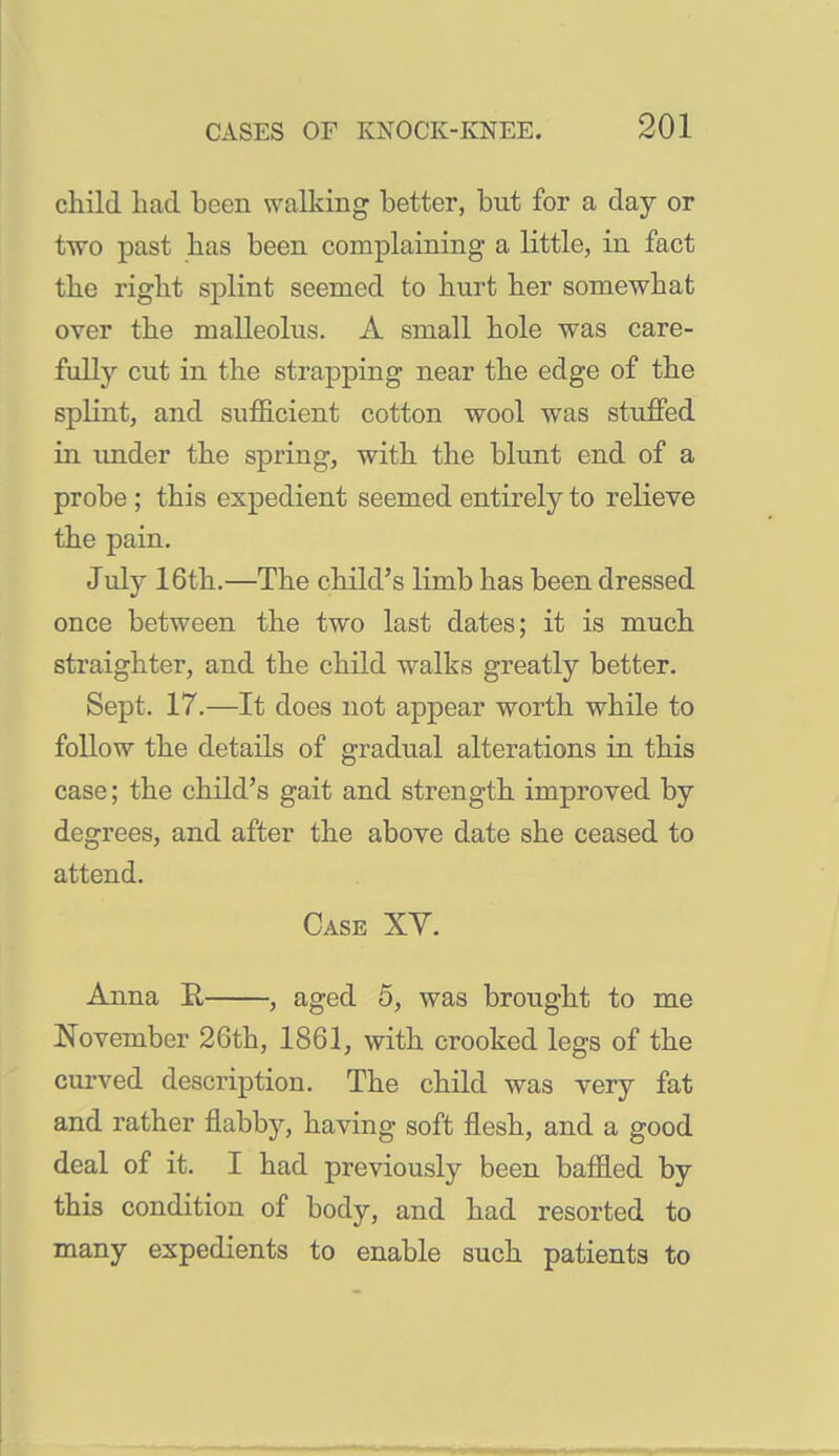 child bad been walking better, but for a day or two past has been complaining a little, in fact tbe right splint seemed to hurt her somewhat over the malleolus. A small hole was care- fully cut in the strapping near the edge of the splint, and sufficient cotton wool was stuffed in under the spring, with the blunt end of a probe ; this expedient seemed entirely to relieve the pain. July 16th.—The child's limb has been dressed once between the two last dates; it is much straighter, and the child walks greatly better. Sept. 17.—It does not appear worth while to follow the details of gradual alterations in this case; the child's gait and strength improved by degrees, and after the above date she ceased to attend. Case XV. Anna E, , aged 5, was brought to me November 26th, 1861, with crooked legs of the curved description. The child was very fat and rather flabby, having soft flesh, and a good deal of it. I had previously been baffled by this condition of body, and had resorted to many expedients to enable such patients to