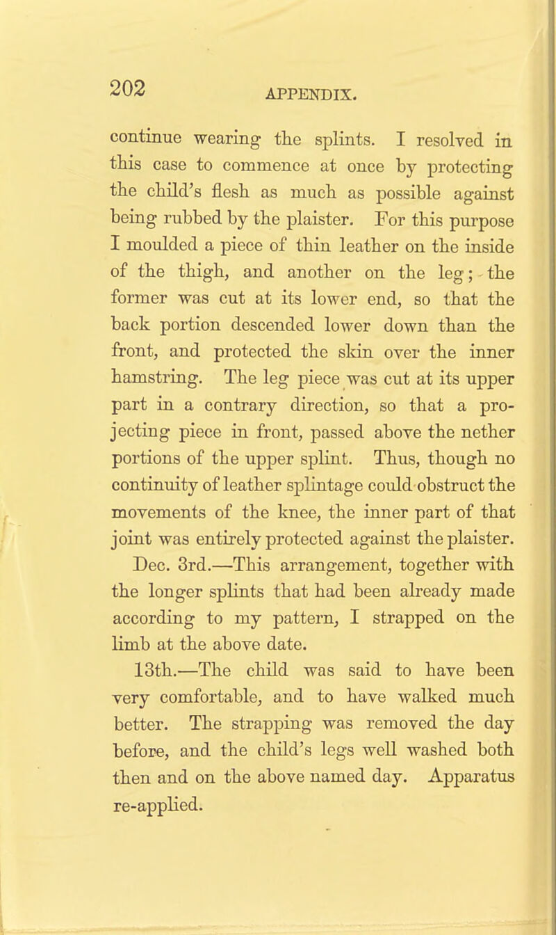 continue wearing the splints. I resolved in. this case to commence at once by protecting the child's flesh as much as possible against being rubbed by the plaister. For this purpose I moulded a piece of thin leather on the inside of the thigh, and another on the leg; the former was cut at its lower end, so that the back portion descended lower down than the front, and protected the skin over the inner hamstring. The leg piece was cut at its upper part in a contrary direction, so that a pro- jecting piece in front, passed above the nether portions of the upper splint. Thus, though no continuity of leather splintage could obstruct the movements of the knee, the inner part of that joint was entirely protected against the plaister. Dec. 3rd.—This arrangement, together with the longer splints that had been already made according to my pattern, I strapped on the limb at the above date. 13th.—The child was said to have been very comfortable, and to have walked much better. The strapping was removed the day before, and the child's legs well washed both then and on the above named day. Apparatus re-applied.