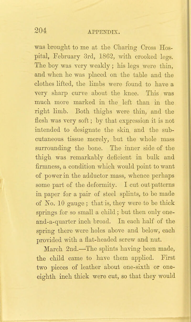 was brought to me at the Charing Cross Hos- pital, February 3rd, 1862, with crooked legs. The boy was very weakly ; his legs were thin, and when he was placed on the table and the clothes lifted, the limbs were found to have a very sharp curve about the knee. This was much more marked in the left than in the right limb. Both thighs were thin, and the flesh was very soft; by that expression it is not intended to designate the skin and the sub- cutaneous tissue merely, but the whole mass surrounding the bone. The inner side of the thigh was remarkably deficient in bulk and firmness^ a condition which would point to want of power in the adductor mass, whence perhaps some part of the deformity. I cut out patterns in paper for a pair of steel splints, to be made of No. 10 gauge ; that is, they were to be thick springs for so small a child; but then only one- and-a-quarter inch broad. In each half of the spring there were holes above and below, each provided with a flat-headed screw and nut. March 2nd.—The splints having been made, the child came to have them applied. First two pieces of leather about one-sixth or one- eighth inch thick were cut, so that they would J