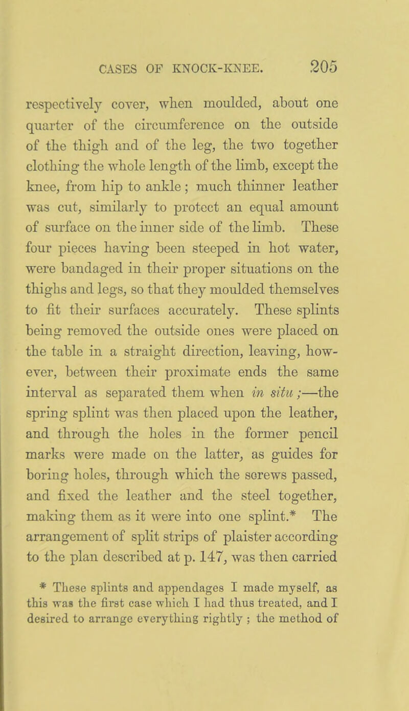 respectively cover, wlien moulded, about one quarter of the circumference on tlie outside of the thigh and of the leg, the two together clothing the whole length of the limb, except the knee, from hip to ankle ; much thinner leather ■was cut, similarly to protect an equal amount of surface on the inner side of the limb. These four pieces having been steeped in hot water, were bandaged in their proper situations on the thighs and legs, so that they moulded themselves to fit their surfaces accurately. These splints being removed the outside ones were placed on the table in a straight direction, leaving, how- ever, between their proximate ends the same interval as separated them when in situ;—the spring splint was then placed upon the leather, and through the holes in the former pencil marks were made on the latter, as guides for boring holes, through which the screws passed, and fixed the leather and the steel together, making them as it were into one splint.* The arrangement of split strips of plaister according to the plan described at p. 147, was then carried * These splints and appendages I made myself, as this was the first case which I had thus treated, and I desired to arrange everything rightly ; the method of