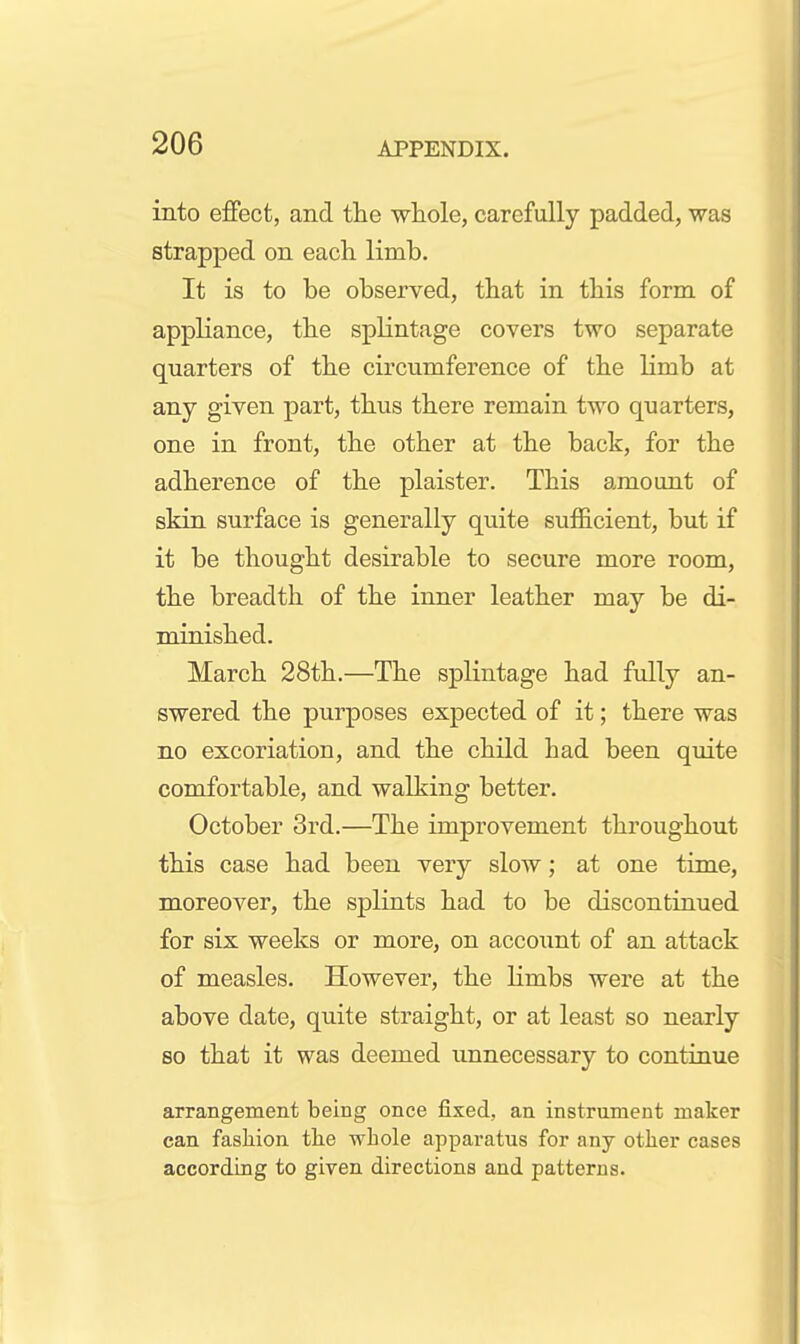 into effect, and the whole, carefully padded, was strapped on eacli limb. It is to be observed, that in this form of appliance, tbe splintage covers two separate quarters of tbe circumference of the limb at any given part, thus there remain two quarters, one in front, the other at the back, for the adherence of the plaister. This amount of skin surface is generally quite sufficient, but if it be thought desirable to secure more room, the breadth of the inner leather may be di- minished. March 28th.—The splintage had fully an- swered the purposes expected of it; there was no excoriation, and the child had been quite comfortable, and walking better. October 3rd.—The improvement throughout this case had been very slow; at one time, moreover, the splints had to be discontinued for six weeks or more, on account of an attack of measles. However, the limbs were at the above date, quite straight, or at least so nearly so that it was deemed unnecessary to continue arrangement being once fixed, an instrument maker can fashion tlie whole apparatus for any other cases according to given directions and patterns.
