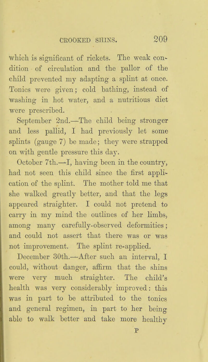 whicli is significant of rickets. The weak con- dition of circulation and the pallor of the child prevented my adapting a splint at once. Tonics were given; cold bathing, instead of washing in hot water, and a nutritious diet were prescribed. September 2nd.—The child being stronger and less pallid, I had previously let some splints (gauge 7) be made; they were strapped on with gentle pressure this day. October 7th.—having been in the country, had not seen this child since the first appli- cation of the splint. The mother told me that she walked greatly better, and that the legs appeared straighter. I could not pretend to carry in my mind the outlines of her limbs, among many carefully-observed deformities; and could not assert that there was or was not improvement. The splint re-applied. December 30th.—After such an interval, I could, without danger, afErm that the shins were very much straighter. The child's health was very considerably improved: this was in part to be attributed to the tonics and general regimen, in part to her being able to walk better and take more healthy P