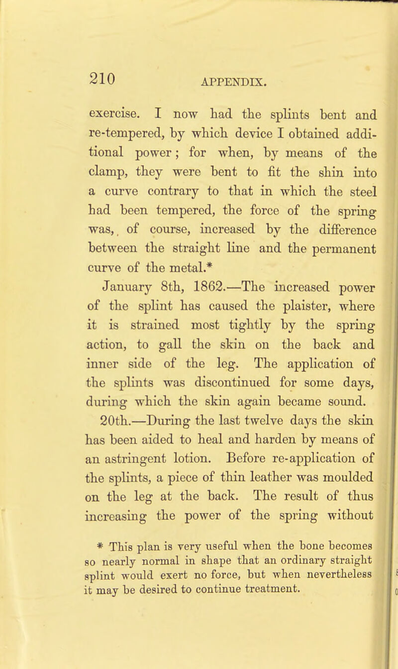 exercise. I now had the splints bent and re-tempered, by which device I obtained addi- tional power; for when, by means of the clamp, they were bent to fit the shin into a curve contrary to that in which the steel had been tempered, the force of the spring was,, of course, increased by the difference between the straight line and the permanent curve of the metal.* January 8th, 1862.—The increased power of the splint has caused the plaister, where it is strained most tightly by the spring action, to gall the skin on the back and inner side of the leg. The application of the splints was discontinued for some days, during which the skin again became sound. 20th.—During the last twelve days the skin has been aided to heal and harden by means of an astringent lotion. Before re-application of the splints, a piece of thin leather was moulded on the leg at the back. The result of thus increasing the power of the spring without * This plan is very useful when the bone becomes 80 nearly normal in shape that an ordinary straight splint would exert no force, but when nevertheless it may be desired to continue treatment.