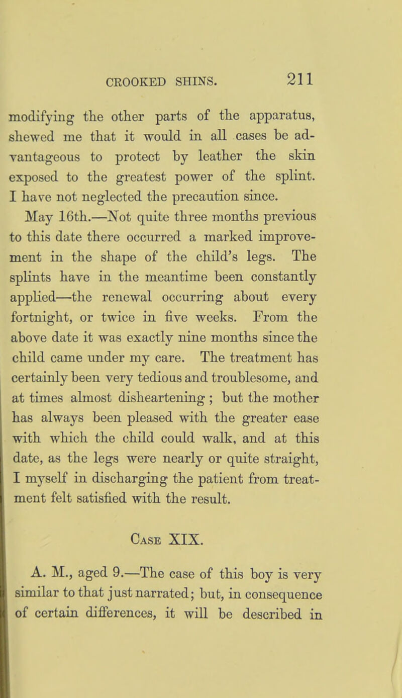 modifying the other parts of the apparatus, shewed me that it would in all cases be ad- vantageous to protect by leather the skin exposed to the greatest power of the splint. I have not neglected the precaution since. May 16th.—Not quite three months previous to this date there occurred a marked improve- ment in the shape of the child's legs. The splints have in the meantime been, constantly applied—the renewal occurring about every fortnight, or twice in five weeks. From the above date it was exactly nine months since the child came under my care. The treatment has certainly been very tedioas and troublesome, and at times almost disheartening ; but the mother has always been pleased with the greater ease with which the child could walk, and at this date, as the legs were nearly or quite straight, I myself in discharging the patient from treat- ment felt satisfied with the result. Case XIX. A. M., aged 9.—The case of this boy is very similar to that just narrated; but, in consequence of certain difierences, it will be described in