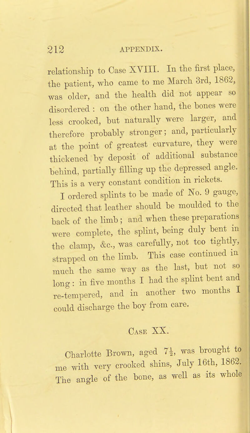 relationship to Case XVIII. In the first place, the patient, who came to me March 3rd, 1862, was older, and the health did not appear so disordered : on the other hand, the hones were less crooked, but naturaUy were larger, and therefore probably stronger; and, particularly at the point of greatest curvature, they were thickened by deposit of additional substance behind, partially filling up the depressed angle. This is a very constant condition in rickets. I ordered splints to be made of No. 9 gauge, directed that leather should be moulded to the back of the limb ; and when these preparations were complete, the splint, being duly bent in the clamp, &c., was carefully, not too tightly, strapped on the limb. This case continued m much the same way as the last, but not so long : in five months I had the splint bent and re-tempered, and in another two months I could discharge the boy from care. Case XX. Charlotte Brown, aged 7i was brought ^to me with very crooked shins, July 16th, 1862. The angle of the bone, as well as its whole
