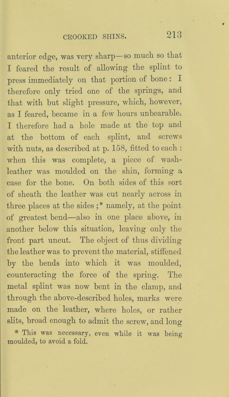 anterior edge, was very sharp—so mucli so that I feared the result of allowing the splint to press immediately on that portion of bone: I therefore only tried one of the springs, and that with but slight pressure, which, however, as I feared, became in a few hours unbearable. I therefore had a hole made at the top and at the bottom of each splint, and screws with nuts, as described at p. 158, fitted to each : when this was complete, a piece of wash- leather was moulded on the shin, forming a case for the bone. On both sides of this sort of sheath the leather was cut nearly across in three places at the sides ;* namely, at the point of greatest bend—also in one place above, in another below this situation, leaving only the front part uncut. The object of thus dividing the leather was to prevent the material, stiffened by the bends into which it was moulded, counteracting the force of the spring. The metal splint was now bent in the clamp, and through the above-described holes, marks were made on the leather, where holes, or rather slits, broad enough to admit the screw, and long * This was necessary, even while it was being moulded, to avoid a fold.