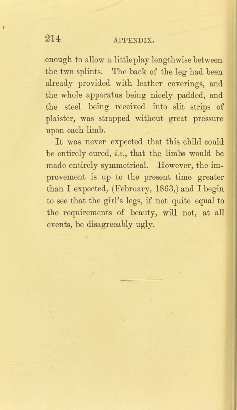 enough, to allow a little play lengthwise between the two splints. The back of the leg had been already provided with leather coverings, and the whole apparatus being nicely padded, and the steel being received into slit strips of plaister, was strapped without great pressure upon each limb. It was never expected that this child could be entirely cured, i.e., that the limbs would be made entirely symmetrical. However, the im- provement is up to the present time greater than I expected, (February, 1863,) and I begin to see that the girl's legs, if not quite equal to the requirements of beauty, will not, at all events, be disagreeably ugly.