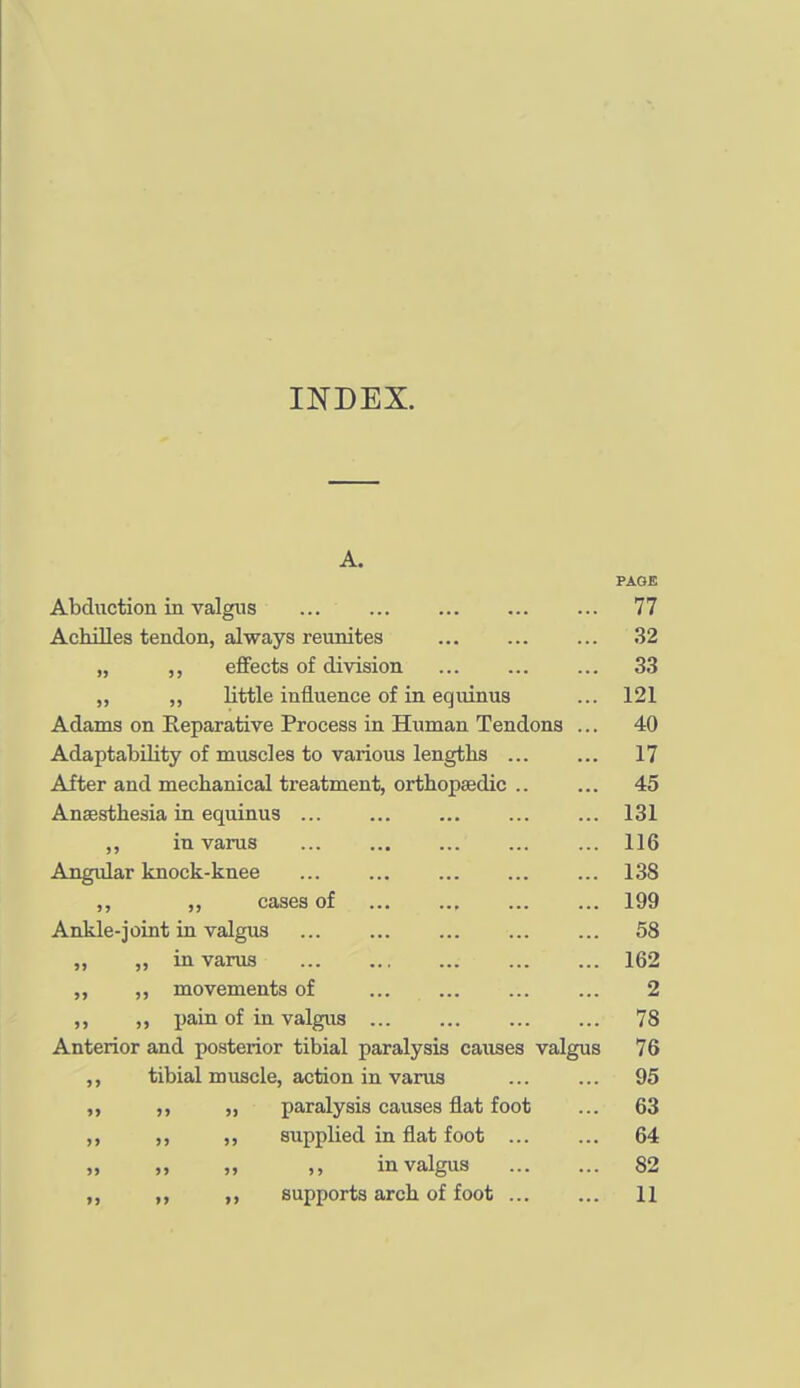 INDEX. A. PAGE Abduction in valgus 77 Achilles tendon, always reunites 32 „ effects of division ... ... ... 33 „ „ little influence of in equinus ... 121 Adams on Reparative Process in Human Tendons ... 40 Adaptability of muscles to various lengths ... ... 17 After and mechanical treatment, orthopaedic .. ... 45 Anaesthesia in equinus ... ... 131 ,, in varus ... ... ... 116 Angular knock-knee ... ... ... 138 ,, ,, cases of 199 Ankle-joint in valgus ... ... ... ... ... 58 „ „ in varus 162 ,, ,, movements of ... ... ... ... 2 ,, j)ain of in valgus ... ... 78 Anterior and posterior tibial paralysis causes valgus 76 ,, tibial muscle, action in varus ... ... 95 ,, „ paralysis causes flat foot ... 63 ,, ,, supplied in flat foot ... ... 64 „ „ in valgus 82 ,, ,, supports arch of foot ... ... 11