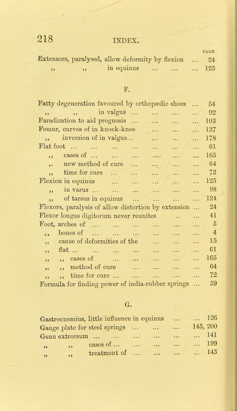 PAGE Extensors, paralysed, allow deformity by flexion ... 24 ,, in equinus 125 P. Fatty degeneration favoured by orthop£edic sboes ... 54 ,, in valgus 92 Faradization to aid prognosis 103 Femur, curves of in knock-knee ... ... ... 137 ,, inversion of in valgus... 178 Flat foot 61 ,, cases of 165 ,. new method of cure 64 ,, time for cure ... 72 Flexion in equinus 125 „ in varus 98 ,, of tarsus in equinus 124 Flexors, paralysis of allow distortion by extension ... 24 Flexor longus digitoriim never reunites .. ... 41 Foot, arches of 5 bones of ... ... ... ... ... ... 4 ,, cause of defornaities of the ... ... ... 15 „ flat ... 61 ,, ,, cases of ... ... ... ... ... 165 „ ,, method of cure 64 ,, ,, time for cure 72 Formula for finding power of india-rubber springs ... 59 G. Gastrocnemius, little influence in equinus Gauge plate for steel springs Genu extrorsum „ ,, cases of... ,, treatment of ... 126 146, 200 ... 141 ... 199 ... 145