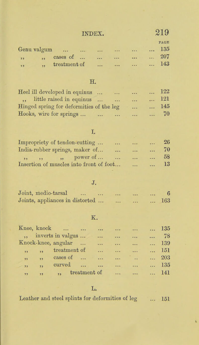 PAGE Genu valgum ... ... ... ... ... ... 135 cases of 207 „ treatment of ... ... ... ... 143 H. Heel ill developed in eqiiinus ... ... 122 little raised in equimis ... ... 121 Hinged spiing for deformities of the leg ... ... 145 Hooks, wire for springs 70 L Impropriety of tendon-cutting ... ... ... ... 26 India-rubber springs, maker of... ... ... ... 70 ,, ,, „ power of 58 Insertion of muscles into front of foot 13 J. Joint, medio-tarsal ... ... ... ... ... 6 Joints, appliances in distorted ... ... ... ... 163 K. Knee, knock 135 ,, inverts in valgus ... ... ... 78 Knock-knee, angular 139 ,, ,, treatment of ... ... ... ... 151 ,, ,, cases of 203 ,, ,, curved 135 ,, ,, ,, treatment of ... ... ... 141 L. Leather and steel splints for deformities of leg ... 151