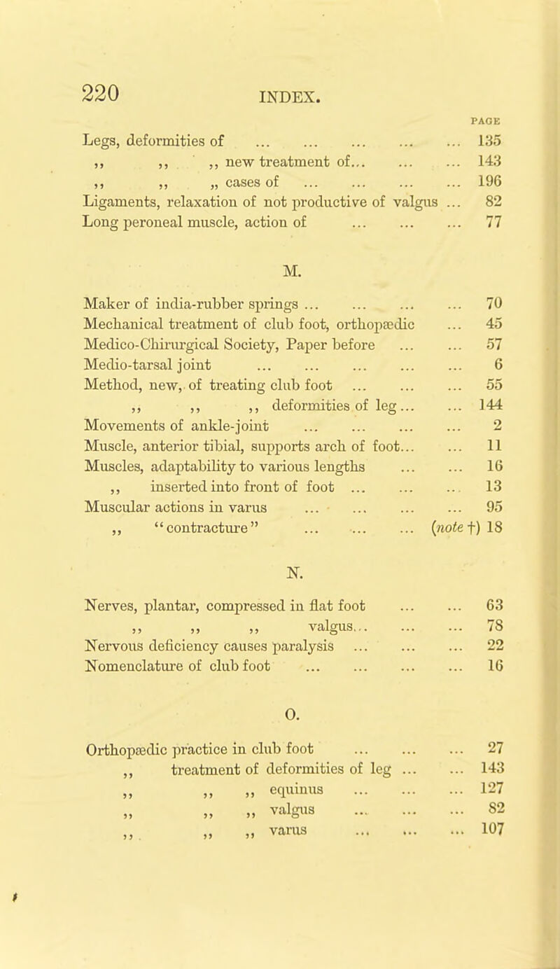 PAGE Legs, deformities of 135 ,, ,, new treatment of... ... ... 143 ,, ,, „ cases of ... ... ... ... 196 Ligaments, relaxation of not productive of valgus ... 82 Long peroneal muscle, action of 77 M. Maker of india-rubber springs 70 Mechanical treatment of club foot, orthopaedic ... 45 Medico-Chirurgical Society, Paper before ... ... 57 Medio-tarsal joint ... ... ... ... ... 6 Method, new, of treating club foot 55 ,, ,, ,, deformities of leg 144 Movements of ankle-joint ... ... ... ... 2 Muscle, anterior tibial, supports arch of foot... ... 11 Muscles, adaptability to vai'ious lengths ... ... 16 ,, inserted into front of foot ... ... ... 13 Muscular actions in varus ... 95 ,, contracture ... (rao<et)18 Nerves, plantar, compressed in flat foot 63 valgus 78 Nervous deficiency causes paralysis ... ... ... 22 Nomenclature of clubfoot ... ... ... ... 16 0. Orthoptedic practice in club foot 27 treatment of deformities of leg 143 „ „ equiuus 127 „ „ M valgiis 82 varus 107