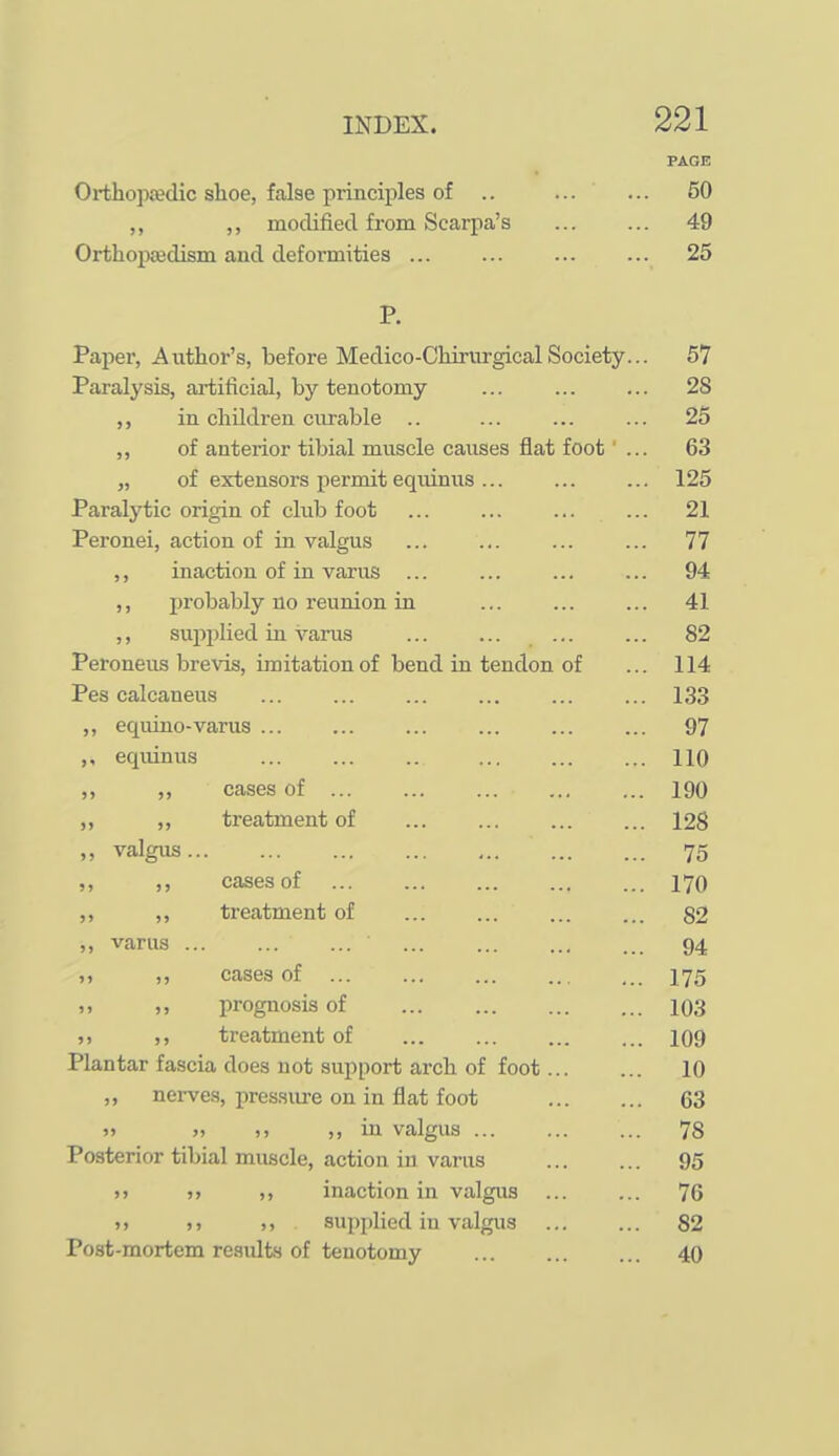 PAGE Orthoptedic shoe, false principles of .. ... ... 50 ,, modified from Scarpa's 49 Orthopaedism and defoi-mities 25 P. Paper, Author's, before Medico-ChirurgicalSociety... 57 Paralysis, ai-tificial, by tenotomy ... ... ... 28 in children curable .. ... ... ... 26 ,, of anterior tibial muscle causes flat foot ... 63 „ of extensors permit equinus... ... ... 125 Paralytic origin of clxib foot ... ... ... ... 21 Peronei, action of in valgus ... ... ... ... 77 ,, inaction of in varus ... ... ... ... 94 ,, probably no reunion in ... ... ... 41 ,, suiiplied in varus ... ... ... ... 82 Peroneus brevis, imitation of bend in tendon of ... 114 Pes calcaneus 133 ,, equino-varus ... ... ... ... ... ... 97 ,, equinus ... ... .. ... ... ... HQ ,, cases of 190 ,, treatment of 128 ,, valgus 75 ,, ,, cases of 170 ,, ,, treatment of 82 „ varus 94 ,, cases of I75 ,, prognosis of 103 ») >> treatment of ... ... ... ... 109 Plantar fascia does not support arch of foot 10 ,, nerves, pres.sure on in flat foot 63 >> » ,, in valgus 78 Posterior tibial muscle, action in varus 95 »> 5j ,, inaction in valgus ... ... 76 ) > > J ), supplied in valgus ... ... 82 Post-mortem results of tenotomy 40