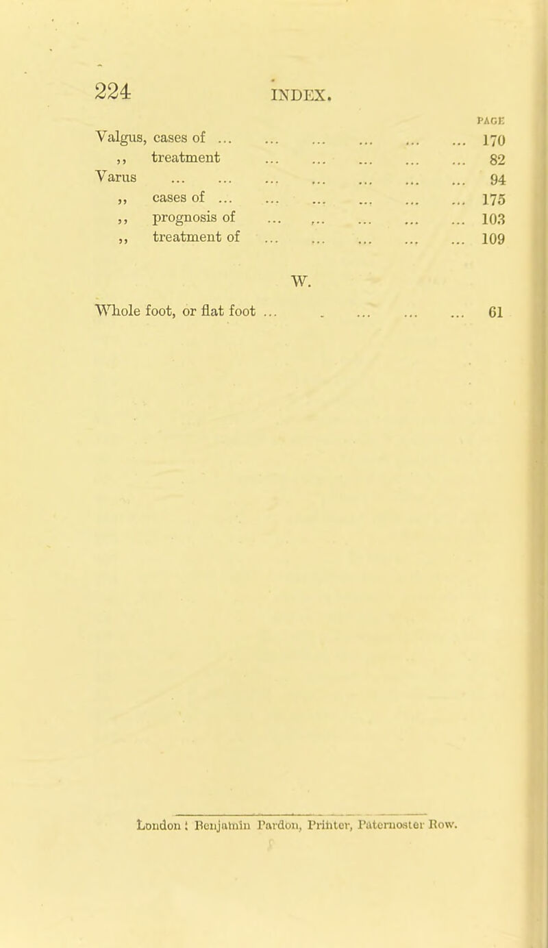 PAcn Valgus, cases of ... ,, treatment Varus cases of ... ,, prognosis of treatment of W. WTiole foot, or flat foot ... 61 82 94 175 103 London ; Benjalniu Pardon, Prihter, Paternoster Row.
