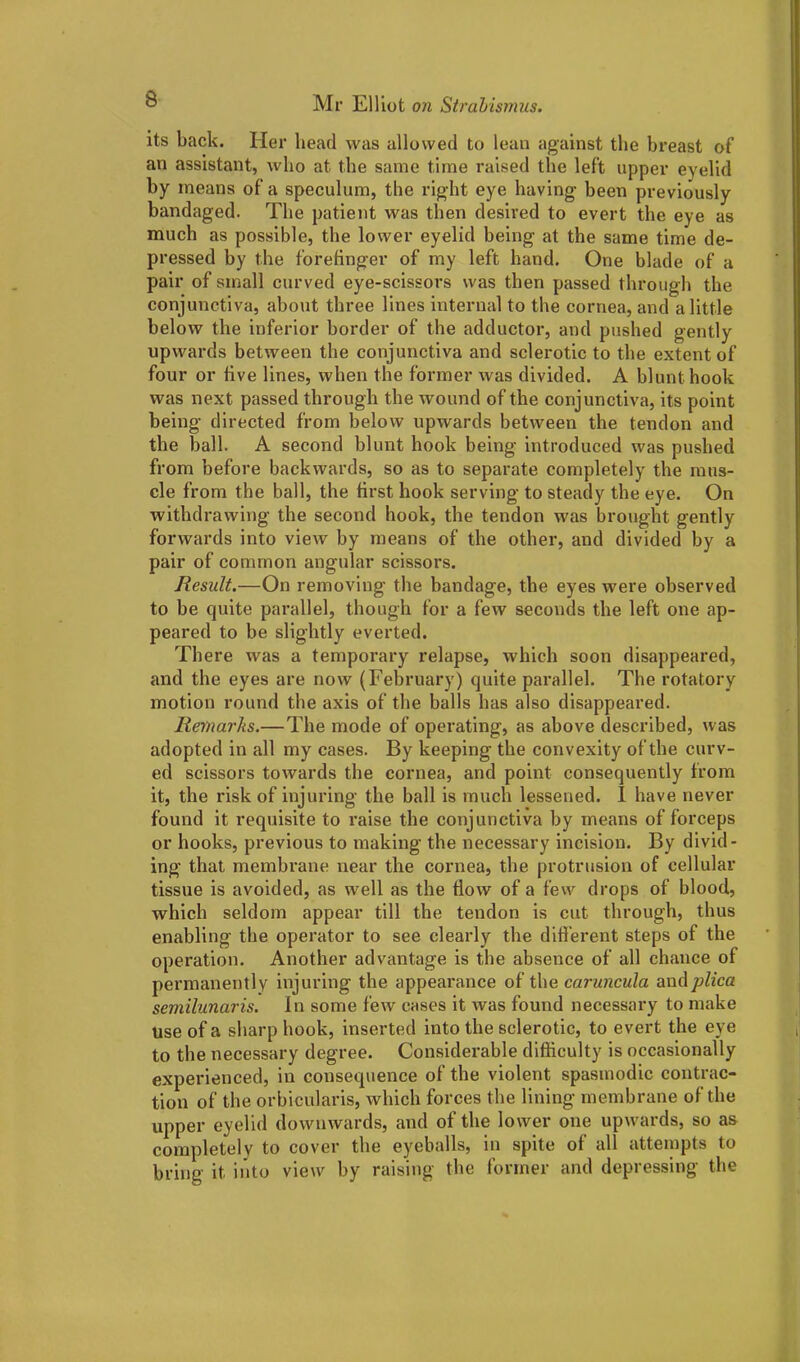 its back. Her bead was allowed to lean against tbe breast of an assistant, who at the same time raised the left upper eyelid by means of a speculum, the right eye having been previously bandaged. Tbe patient was then desired to evert the eye as much as possible, the lower eyelid being at the same time de- pressed by the forefinger of my left hand. One blade of a pair of small curved eye-scissors was then passed through the conjunctiva, about three lines internal to the cornea, and a little below the inferior border of the adductor, and pushed gently upwards between the conjunctiva and sclerotic to the extent of four or five lines, when the former was divided. A blunt hook was next passed through the wound of the conjunctiva, its point being directed from below upwards between the tendon and the ball. A second blunt hook being introduced was pushed from before backwards, so as to separate completely the mus- cle from the ball, the first hook serving to steady the eye. On withdrawing the second hook, the tendon was brought gently forwards into view by means of the other, and divided by a pair of common angular scissors. Result.—On removing the bandage, the eyes were observed to be quite parallel, though for a few seconds the left one ap- peared to be slightly everted. There was a temporary relapse, which soon disappeared, and the eyes are now (February) quite parallel. The rotatory motion round the axis of the balls has also disappeared. Remarks.—The mode of operating, as above described, was adopted in all my cases. By keeping the convexity of the curv- ed scissors towards the cornea, and point consequently from it, the risk of injuring the ball is much lessened. I have never found it requisite to raise the conjunctiva by means of forceps or hooks, previous to making the necessary incision. By divid- ing that membrane near the cornea, tbe protrusion of cellular tissue is avoided, as well as the flow of a few drops of blood, which seldom appear till the tendon is cut through, thus enabling the operator to see clearly the different steps of the operation. Another advantage is the absence of all chance of permanently injuring the appearance of the caruncula and plica semilunaris. In some few cases it was found necessary to make use of a sharp hook, inserted into the sclerotic, to evert the eye to the necessary degree. Considerable difficulty is occasionally experienced, in consequence of the violent spasmodic contrac- tion of the orbicularis, which forces the lining membrane of the upper eyelid downwards, and of the lower one upwards, so as completely to cover the eyeballs, in spite of all attempts to bring it into view by raising the former and depressing the