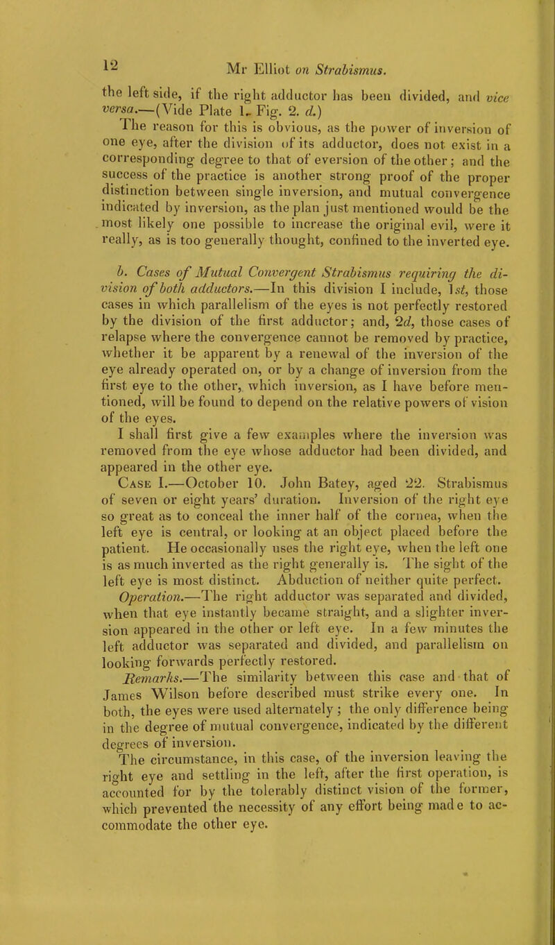 the leftside, if the right adductor has been divided, and vice versa.—(Vide Plate U Fig. 2. d.) The reason for this is obvious, as the power of inversion of one eye, after the division of its adductor, does not exist in a corresponding’ degree to that of eversion of the other; and the success of the practice is another strong proof of the proper distinction between single inversion, and mutual convergence indicated by inversion, as the plan just mentioned would be the most likely one possible to increase the original evil, were it really, as is too generally thought, confined to the inverted eye. b. Cases of Mutual Convergent Strabismus requiring the di- vision of both adductors.—In this division I include, ls£, those cases in which parallelism of the eyes is not perfectly restored by the division of the first adductor; and, 2d, those cases of relapse where the convergence cannot be removed by practice, whether it be apparent by a renewal of the inversion of the eye already operated on, or by a change of inversion from the first eye to the other, which inversion, as I have before men- tioned, will be found to depend on the relative powers of vision of the eyes. I shall first give a few examples where the inversion was removed from the eye whose adductor had been divided, and appeared in the other eye. Case I.—October 10. John Batey, aged 22. Strabismus of seven or eight years’ duration. Inversion of the right eye so great as to conceal the inner half of the cornea, when the left eye is central, or looking at an object placed before the patient. He occasionally uses the right eye, when the left one is as much inverted as the right generally is. The sight of the left eye is most distinct. Abduction of neither quite perfect. Operation.—The right adductor was separated and divided, when that eye instantly became straight, and a slighter inver- sion appeared in the other or left eye. In a few minutes the left adductor was separated and divided, and parallelism on looking forwards perfectly restored. Remarks.—The similarity between this case and that of James Wilson before described must strike every one. In both, the eyes were used alternately ; the only difference being in the degree of mutual convergence, indicated by the different degrees of inversion. The circumstance, in this case, of the inversion leaving the right eye and settling in the left, after the first operation, is accounted for by the tolerably distinct vision of the formei, which prevented the necessity of any effort being' mad e to ac- commodate the other eye.