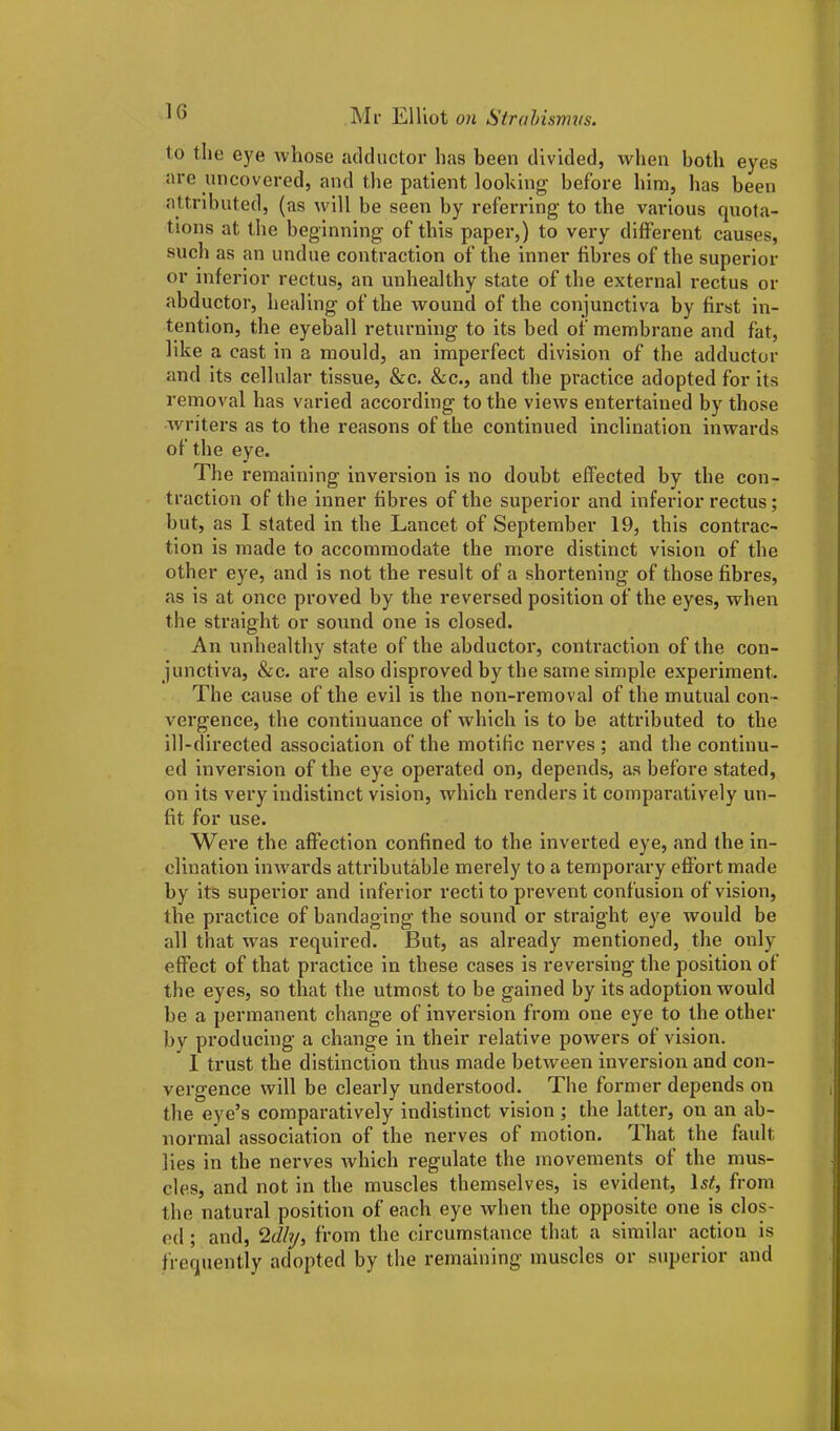 lo the eye whose adductor has been divided, when both eyes are uncovered, and the patient looking before him, has been attributed, (as will be seen by referring to the various quota- tions at the beginning of this paper,) to very different causes, such as an undue contraction of the inner fibres of the superior or inferior rectus, an unhealthy state of the external rectus or abductor, healing of the wound of the conjunctiva by first in- tention, the eyeball returning to its bed of membrane and fat, like a cast in a mould, an imperfect division of the adductor and its cellular tissue, &c. &c., and the practice adopted for its removal has varied according to the views entertained by those writers as to the reasons of the continued inclination inwards of the eye. The remaining inversion is no doubt effected by tbe con- traction of tbe inner fibres of the superior and inferior rectus; but, as I stated in the Lancet of September 19, this contrac- tion is made to accommodate the more distinct vision of the other eye, and is not the result of a shortening of those fibres, as is at once proved by the reversed position of the eyes, when the straight or sound one is closed. An unhealthy state of the abductor, contraction of the con- junctiva, &c. are also disproved by the same simple experiment. The cause of the evil is the non-removal of the mutual con- vergence, the continuance of which is to be attributed to the ill-directed association of the motific nerves ; and the continu- ed inversion of the eye operated on, depends, as before stated, on its very indistinct vision, which renders it comparatively un- fit for use. Were the affection confined to the inverted eye, and the in- clination inwards attributable merely to a temporary effort made by its superior and inferior recti to prevent confusion of vision, the practice of bandaging the sound or straight eye would be all that was required. But, as already mentioned, the only effect of that practice in these cases is reversing the position of the eyes, so that the utmost to be gained by its adoption would be a permanent change of inversion from one eye to the other by producing a change in their relative powers of vision. I trust the distinction thus made between inversion and con- vergence will be clearly understood. The former depends on the eye’s comparatively indistinct vision; the latter, on an ab- normal association of the nerves of motion. That the fault lies in the nerves which regulate the movements of the mus- cles, and not in the muscles themselves, is evident, ls£, from the natural position of each eye when the opposite one is clos- ed ; and, ‘Idly, from the circumstance that a similar action is frequently adopted by the remaining muscles or superior and