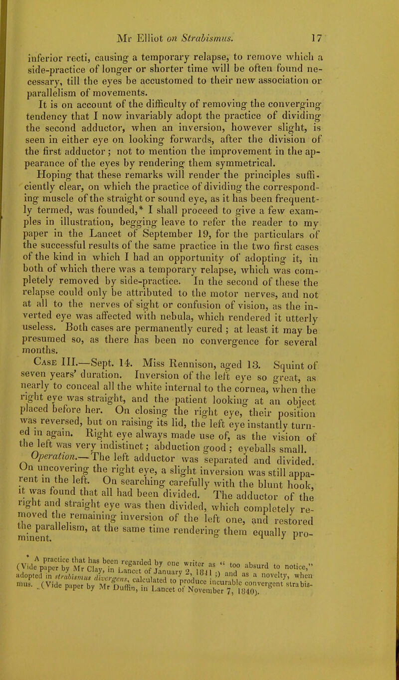 inferior recti, causing a temporary relapse, to remove which a side-practice of longer or shorter time will be often found ne- cessary, till the eyes be accustomed to their new association or parallelism of movements. It is on account of the difficulty of removing the converging tendency that I now invariably adopt the practice of dividing the second adductor, when an inversion, however slight, is seen in either eye on looking forwards, after the division of the first adductor; not to mention the improvement in the ap- pearance of the eyes by rendering them symmetrical. Hoping that these remarks will render the principles suffi- ciently clear, on which the practice of dividing the correspond- ing muscle of the straight or sound eye, as it has been frequent- ly termed, was founded,* I shall proceed to give a few exam- ples in illustration, begging leave to refer the reader to my paper in the Lancet of September 19, for the particulars of the successful results of the same practice in the two first cases of the kind in which I had an opportunity of adopting it, in both of which there was a temporary relapse, which was com- pletely removed by side-practice. In the second of these the relapse could only be attributed to the motor nerves, and not at all to the nerves of sight or confusion of vision, as the in- verted eye was affected with nebula, which rendered it utterly useless. Both cases are permanently cured ; at least it may be presumed so, as there has been no convergence for several months. Case III.—Sept. 14. Miss Rennison, aged 13. Squint of seven years’ duration. Inversion of the left eye so great, as nearly to conceal all the white internal to the cornea, when the right eye was straight, and the patient looking at an object placed before her. On closing the right eye, their position was reversed, but on raising its lid, the left eye instantly turn- ed m again. Right eye always made use of, as the vision of the left was very indistinct; abduction good ; eyeballs small. Operation. The left adductor was separated and divided. Un uncovering the right eye, a slight inversion was still appa- ient in the eft. On searching carefully with the blunt hook, it was found that all had been divided. The adductor of the light and straight eye was then divided, which completely re- moved the remaining inversion of the left one, and restored minenta 6 1Sm’ ^ ^ Same time rendering’ them equally pro- , v.. Pract‘,ce has been regarded by one writer as 14 too S’,,8J! 0 «* « * —«l«y. when nmo / _ . vublns calculated to produce incurable convergent strabis- mn, in Lancet ol November 7. Ift40\ mu ciusuru v v.v, vy l uiay, in L S(VittZVMiTiTffi“1'l,a,“1 ,0 iwurabVc'om - ' P P y i Jr Duflin, m Lancet ol November 7, 1040).