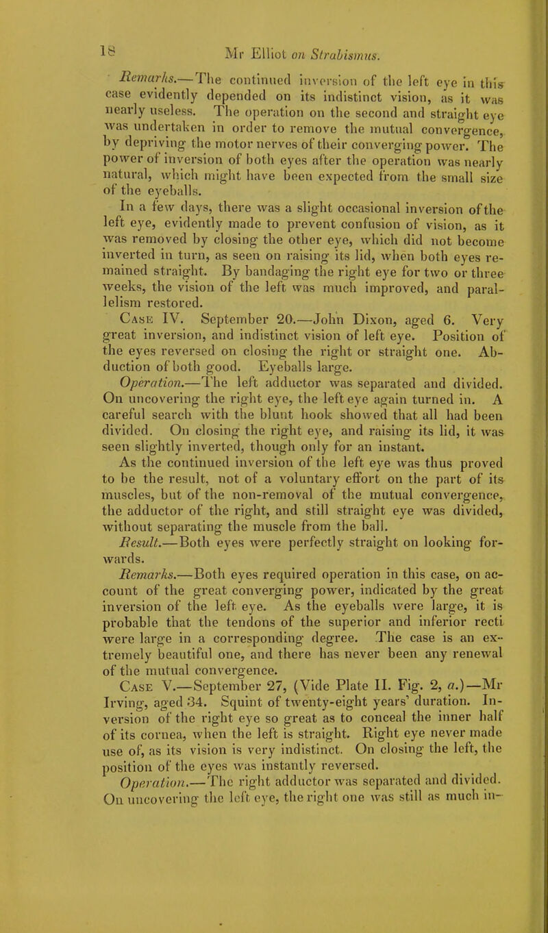 Remarks.— The continued inversion of the left eye in this case evidently depended on its indistinct vision, as it was nearly useless. The operation on the second and straight eye Avas undertaken in order to remove the mutual convergence, by depriving the motor nerves of their converging power. The power of inversion of both eyes after the operation was nearly natural, which might have been expected from the small size of the eyeballs. In a few days, there was a slight occasional inversion of the left eye, evidently made to prevent confusion of vision, as it was removed by closing the other eye, which did not become inverted in turn, as seen on raising its lid, when both eyes re- mained straight. By bandaging the right eye for two or three weeks, the vision of the left was much improved, and paral- lelism restored. Case IV. September 20.—John Dixon, aged 6. Very great inversion, and indistinct vision of left eye. Position of the eyes reversed on closing the right or straight one. Ab- duction of both good. Eyeballs large. Operation.—The left adductor was separated and divided. On uncovering the right eye, the left eye again turned in. A careful search with the blunt hook showed that all had been divided. On closing the right eye, and raising its lid, it was seen slightly inverted, though only for an instant. As the continued inversion of the left eye was thus proved to be the result, not of a voluntary effort on the part of its muscles, but of the non-removal of the mutual convergence, the adductor of the right, and still straight eye was divided, without separating the muscle from the ball. Result.—Both eyes were perfectly straight on looking for- wards. Remarks.—Both eyes required operation in this case, on ac- count of the great converging power, indicated by the great inversion of the left eye. As the eyeballs were large, it is probable that the tendons of the superior and inferior recti were large in a corresponding degree. The case is an ex- tremely beautiful one, and there has never been any renewal of the mutual convergence. Case V.—September 27, (Vide Plate II. Fig. 2, a.)—Mr Irving, aged 34. Squint of twenty-eight years’ duration. In- version of the right eye so great as to conceal the inner half of its cornea, when the left is straight. Right eye never made use of, as its vision is very indistinct. On closing the left, the position of the eyes was instantly reversed. Operation.—The right adductor was separated and divided. On uncovering the left, eye, the right one was still as much in-