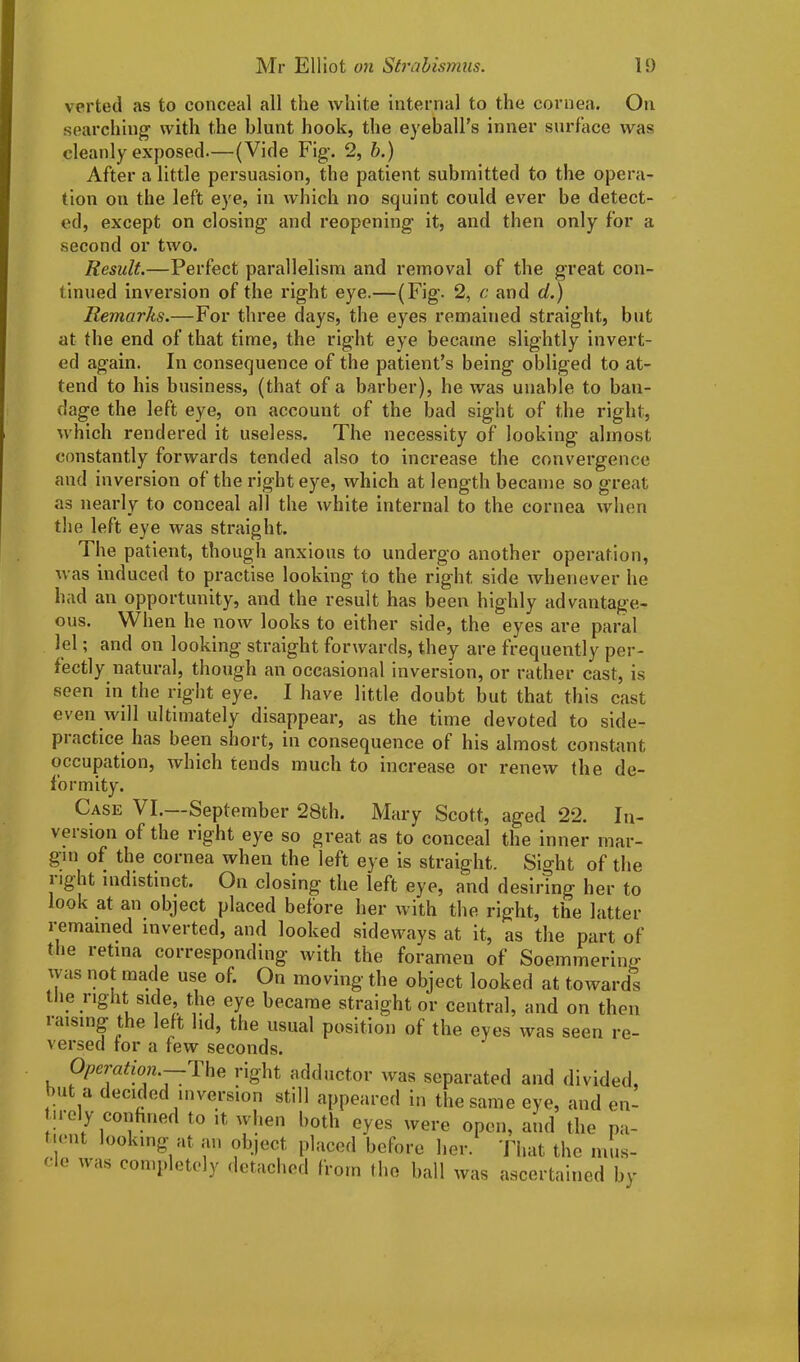 verted as to conceal all the white internal to the cornea. On searching with the blunt hook, the eyeball’s inner surface was cleanly exposed.—(Vide Fig. 2, b.) After a little persuasion, the patient submitted to the opera- tion on the left eye, in which no squint could ever be detect- ed, except on closing and reopening it, and then only for a second or two. Result.—Perfect parallelism and removal of the great con- tinued inversion of the right eye.—(Fig. 2, c and d.) Remarks.—For three days, the eyes remained straight, but at the end of that time, the right eye became slightly invert- ed again. In consequence of the patient’s being obliged to at- tend to his business, (that of a barber), he was unahle to ban- dage the left eye, on account of the bad sight of the right, which rendered it useless. The necessity of looking almost constantly forwards tended also to increase the convergence and inversion of the right eye, which at length became so great as nearly to conceal all the white internal to the cornea when the left eye was straight. The patient, though anxious to undergo another operation, was induced to practise looking to the right side whenever he had an opportunity, and the result has been highly advantage- ous. hen he now looks to either side, the eyes are paral lei; and on looking straight forwards, they are frequently per- fectly natural, though an occasional inversion, or rather cast, is seen in the right eye. I have little doubt but that this cast even will ultimately disappear, as the time devoted to side- practice has been short, in consequence of his almost constant occupation, which tends much to increase or renew the de- formity. Case VI.—September 28th. Mary Scott, aged 22. In- version of the right eye so great as to conceal the inner mar- gin of the cornea when the left eye is straight. Sight of the light indistinct. On closing the left eye, and desiring her to look at an object placed before her with the right, the latter remained inverted, and looked sideways at it, as the part of tiie retina corresponding with the foramen of Soemmering- was not made use of. On moving the object looked at towards the right side, the eye became straight or central, and on then raising the left, lid, the usual position of the eyes was seen re- versed tor a tew seconds. Operation.—The right adductor was separated and divided, >u a i Mailed inversion still appeared in tile same eye, and en- tirely confined to ,t when both eyes were open, and the pa- tient looking at an object placed before I,or. That the cle was completely detached from the ball was ascertained by