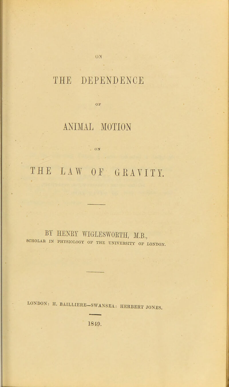 ox THE DEPENDENCE OF ANIMAL MOTION . Olf THE LAW OE GRAVITY. BY HENEY WiaLESWOETH, ¥,B, SCHOLAR IN PHYSIOLOGY OP THE UNIVERSITY OF LONBOiV. LONDON: II. BAILLIERE-SWANSEA: HERBERT JONES. 1849.