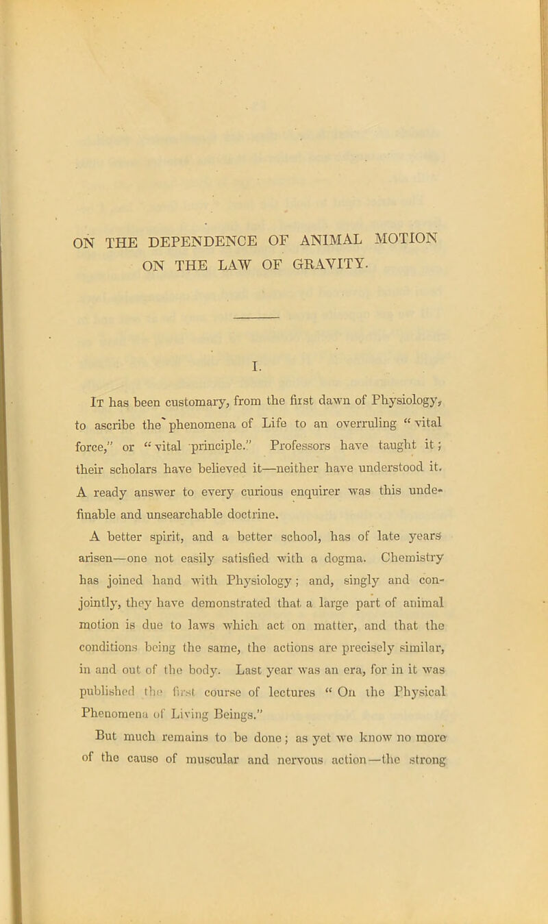 ON THE DEPENDENCE OF ANIMAL MOTION ON THE LAW OF GRAVITY. I. It has been customary, from the first dawn of Physiology, to ascribe the phenomena of Life to an overruhng  vital force, or  vital principle. Professors have taught it; their scholars have believed it—neither have understood it, A ready answer to every curious enquirer was this unde- finable and unsearchable doctrine. A better spirit, and a better school, has of late years arisen—one not easily satisfied with a dogma. Chemistry has joined hand with Physiology; and, singly and con- jointly, they have demonstrated that a large part of animal motion is due to laws which act on matter, and that the conditions being the same, the actions are precisely similar, in and out of the body. Last year was an era, for in it was pubhshcd the iust course of lectures  On the Physical Phenomena of Living Beings. But much remains to be done; as yet we know no more of the cause of muscular and nervous action—the strong