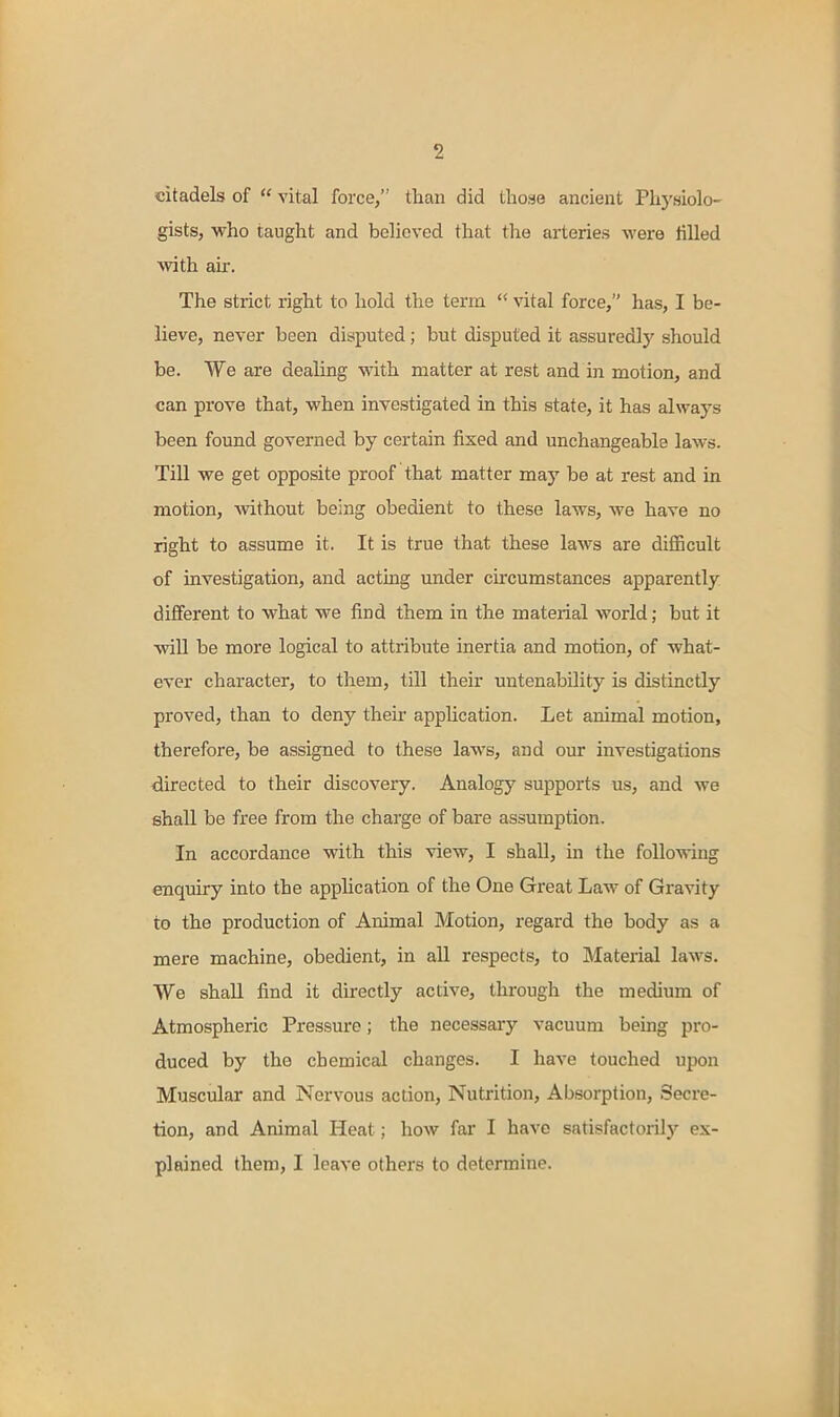 citadels of vital force, than did those ancient Physiolo- gists, who taught and believed that the arteries were tilled with air. The strict right to hold the term vital force, has, I be- lieve, never been disputed; but disputed it assuredly should be. We are dealing with matter at rest and in motion, and can prove that, when investigated in this state, it has always been found governed by certain fixed and unchangeable laws. Till we get opposite proof that matter may be at rest and in motion, Avithout being obedient to these laws, we have no right to assume it. It is true that these laws are dilEcult of investigation, and acting under circumstances apparently different to what we find them in the material world; but it will be more logical to attribute inertia and motion, of what- ever character, to them, till their untenability is distinctly proved, than to deny their application. Let animal motion, therefore, be assigned to these laws, and our investigations -directed to their discovery. Analog}' supports us, and we shall be free from the charge of bare assumption. In accordance with this view, I shall, in the following enquiry into the application of the One Great Law of Gravity to the production of Animal Motion, regard the body as a mere machine, obedient, in all respects, to Material laws. We shall find it directly active, through the medium of Atmospheric Pressure; the necessary vacuum being pro- duced by the chemical changes. I have touched upon Muscular and Nervous action, Nutrition, Absorption, Secre- tion, and Animal Heat; how fai- I have satisfactorilj'- ex- plained them, I leave others to determine.