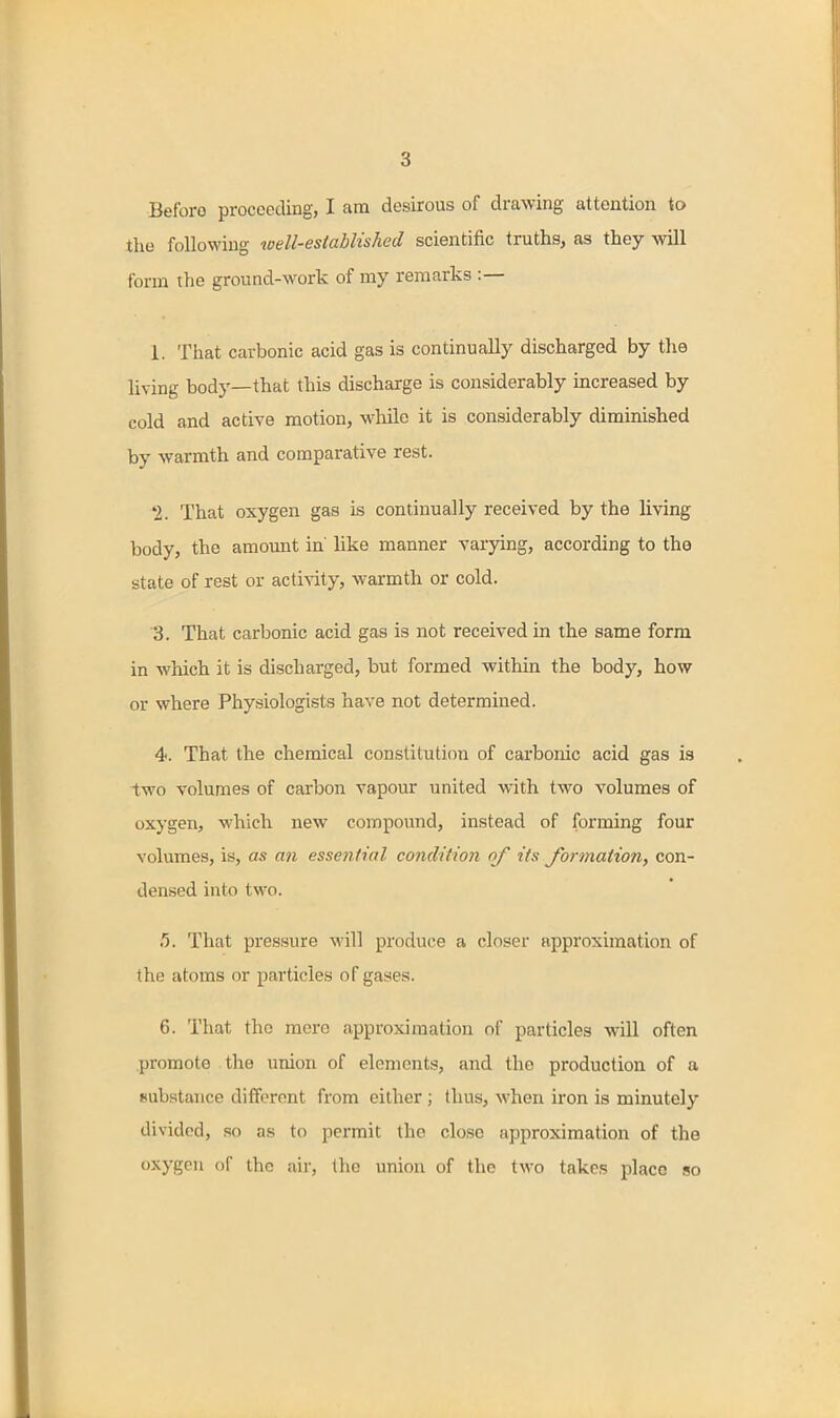 Before proceeding, I am desirous of drawing attention to the following well-established scientific truths, as they will form the ground-work of my remarks :— 1. That carbonic acid gas is continually discharged by the living body—that this discharge is considerably increased by cold and active motion, while it is considerably diminished by warmth and comparative rest. 1. That oxygen gas is continually received by the living body, the amount in' like manner varying, according to the state of rest or activity, warmth or cold. 3. That carbonic acid gas is not received in the same form in which it is discharged, but formed within the body, how or where Physiologists have not determined. 4. That the chemical constitution of carbonic acid gas is two volumes of carbon vapour united with two volumes of oxygen, which new compoxmd, instead of forming four volumes, is, as an essential condition of its formation, con- densed into two. .5. That pressure M'ill produce a closer approximation of the atoms or particles of gases. 6. That the mere approximation of particles will often promote the union of elements, and the production of a substance different from either ; thus, when iron is minutely divided, so as to permit the close approximation of the oxygen of the air, the union of the two takes place so