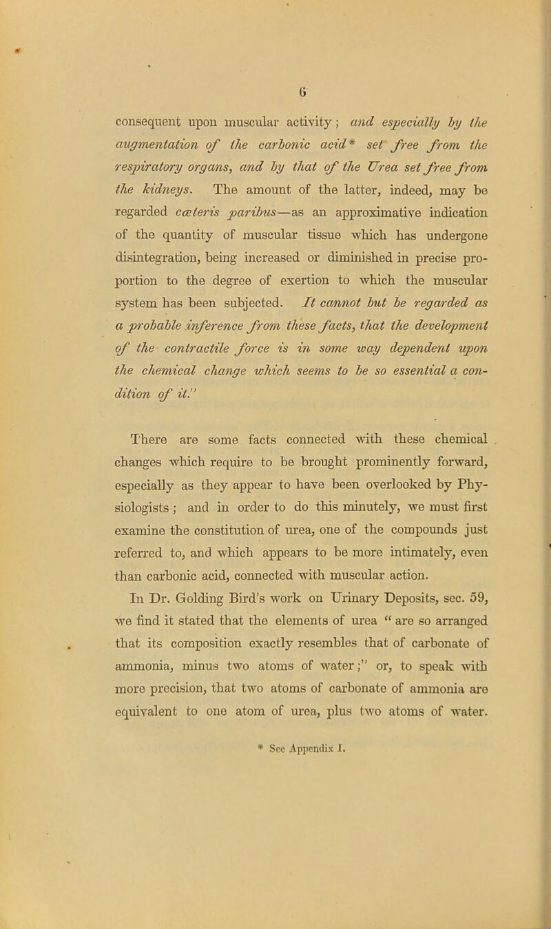 consequent upon muscular activity; and especially by tlie augmentation of the carbonic acid* set free from the respiratory organs, and by that of the Urea set free from the kidneys. The amount of the latter, indeed, may be regarded cceteris paribus—as an approximative indication of the quantity of muscular tissue which has undergone disintegration, being increased or diminished in precise pro- portion to the degree of exertion to which the muscular system has been subjected. It cannot but be regarded as a probable inference from these facts, that the development of the contractile force is in some way dependent upon the chemical change which seems to be so essential a con- dition of it. There are some facts connected with these chemiceil , changes which require to be brought prominently forward, especially as they appear to have been overlooked by Phy- siologists ; and in order to do this minutely, we must first examine the constitution of urea, one of the compounds just referred to, and which appears to be more intimately, even than carbonic acid, connected with muscular action. In Dr. Golding Bird's work on Urinaiy Deposits, sec. 59, we find it stated that the elements of urea  are so arranged that its composition exactly resembles that of carbonate of ammonia, minus two atoms of water; or, to speak with more precision, that two atoms of carbonate of ammonia are equivalent to one atom of m'ea, plus two atoms of water. * Sec Appendix I.