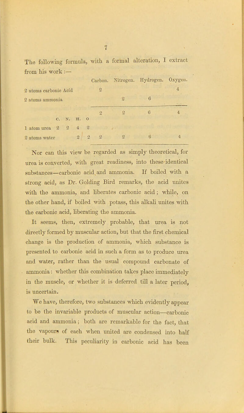 The following formula, with a formal alteration, I extract from his work :— Carbon. Nitrogen. Hydrogen. Oxygen. 2 atoms carbonic Acid 2 4 2 atoms ammonia 2 6 2 2 6 4 C. N. H. O 1 atom urea 2 2 4 2 2 atoms water 2 2 2 2 6 4 Nor can tliis view be regarded as simply theoretical, for urea is converted, with great readiness, into these-identical substances—carbonic acid, and ammonia. If boiled with a strong acid, as Dr. Golding Bird remarks, the acid imites with the ammonia, and liberates carbonic acid; while, on the other hand, if boiled with potass, this alkali unites with the carbonic acid, liberating the ammonia. It seems, then, extremely probable, that urea is not directly formed by muscular action, but that the first chemical change is the production of ammonia, which substance is presented to carbonic acid in such a form as to produce urea and water, rather than the usual compound carbonate of ammonia: whether this combination takes place immediately in the muscle, or whether it is deferred till a later period, is uncertain. We have, therefore, two substances which evidently appear to be the invariable products of muscular action—carbonic acid and ammonia; both are remarkable for the fact, that the vapours of each when united are condensed into half their bulk. This peculiarity in carbonic acid has been