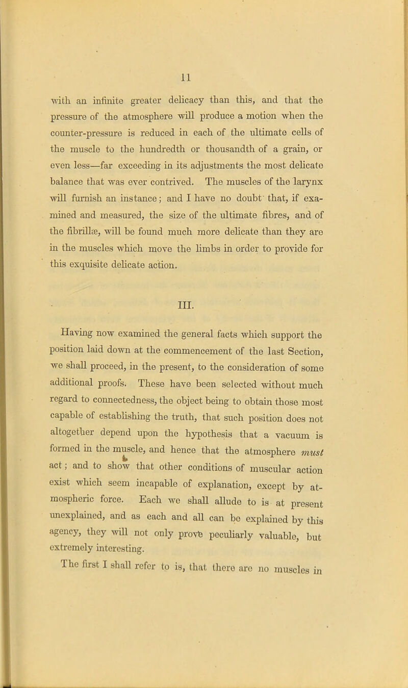 with an intinite greater delicacy than this, and that the pressure of the atmosphere -will produce a motion when the counter-pressure is reduced in each of the ultimate cells of the muscle to the hundredth or thousandth of a grain, or even less—far exceeding in its adjustments the most delicate balance that was ever contrived. The muscles of the larynx wUl famish an instance; and I have no doubt' that, if exa- mined and measured, the size of the ultimate fibres, and of the fibrillse, will be found much more delicate than they are in the muscles which move the limbs in order to provide for this exquisite delicate action. in. Having now examined the general facts which support the position laid down at the commencement of the last Section, we shall proceed, in the present, to the consideration of some additional proofs. These have been selected without much regard to connectedness, the object being to obtain those most capable of estabhshing the truth, that such position does not altogether depend upon the hypothesis that a vacuum is formed in the muscle, and hence that the atmosphere must act; and to show that other conditions of muscular action exist which seem incapable of explanation, except by at- mospheric force. Each we shaU aUude to is at present unexplained, and as each and all can be explained by this agency, they avUI not only provb pecuUarly valuable, but extremely interesting. The first I shall refer to is, that there are no muscles in