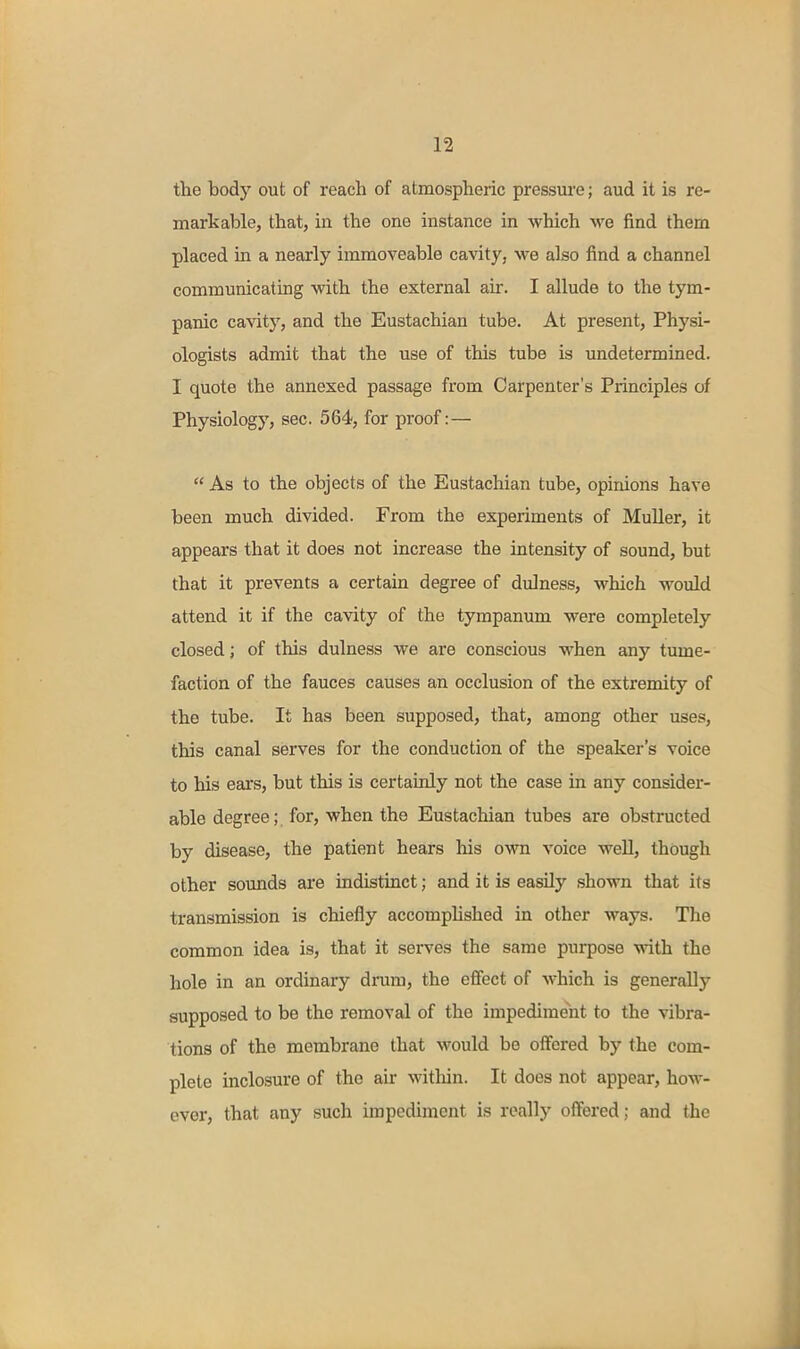 the body out of reach of atmospheric pressure; aud it is re- markable, that, in the one instance in which we find them placed in a nearly immoveable cavity, we also find a channel communicating with the external air. I allude to the tym- panic cavity, and the Eustachian tube. At present. Physi- ologists admit that the use of this tube is undetermined. I quote the annexed passage from Carpenter's Principles of Physiology, sec. 564, for proof:—  As to the objects of the Eustachian tube, opinions have been much divided. From the experiments of MuUer, it appears that it does not increase the intensity of sound, but that it prevents a certain degree of dulness, which would attend it if the cavity of the tympanum were completely closed; of this dulness we are conscious when any tume- faction of the fauces causes an occlusion of the extremity of the tube. It has been supposed, that, among other uses, this canal serves for the conduction of the speaker's voice to his ears, but this is certainly not the case in any consider- able degree; for, when the Eustachian tubes are obstructed by disease, the patient hears his own voice well, though other sounds are indistinct; and it is easily shown that its transmission is chiefly accomphshed in other ways. The common idea is, that it serves the same purpose with the hole in an ordinary drum, the effect of which is generally supposed to be the removal of the impedime'ht to the vibra- tions of the membrane that would be offered by the com- plete inclosure of the air witliin. It does not appear, how- ever, that any such impediment is really offered; and the