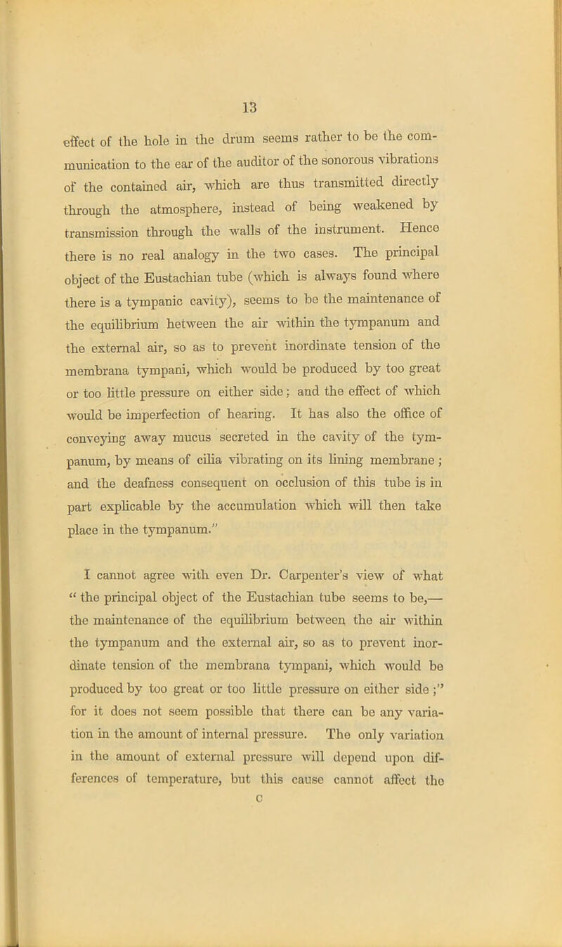 effect of the hole in the drum seems rather to be the com- munication to the ear of the auditor of the sonorous vibrations of the contained air, which are thus transmitted directly through the atmosphere, instead of being weakened by- transmission through the walls of the instrument. Hence there is no real analogy in the two cases. The principal object of the Eustachian tube (which is always found where there is a tjonpanic cavity), seems to be the maintenance of the equihbrium between the air within the tympanum and the external air, so as to prevent inordinate tension of the membrana tympani, which would be produced by too great or too little pressure on either side; and the effect of which would be imperfection of hearing. It has also the office of conveying away mucus secreted in the cavity of the tym- panum, by means of cilia vibrating on its lining membrane ; and the deafness consequent on occlusion of this tube is in part exphcable by the accumulation which will then take place in the tympanum. I cannot agree with even Dr. Carpenter's view of what  the principal object of the Eustachian tube seems to be,— the maintenance of the equilibrium between, the air -within the tympanum and the external air, so as to prevent inor- dinate tension of the membrana tympani, which would be produced by too great or too little pressure on either side; for it does not seem possible that there can be any varia- tion in the amount of internal pressure. The only variation in the amount of external pressure will depend upon dif- ferences of temperature, but this cause cannot affect the c