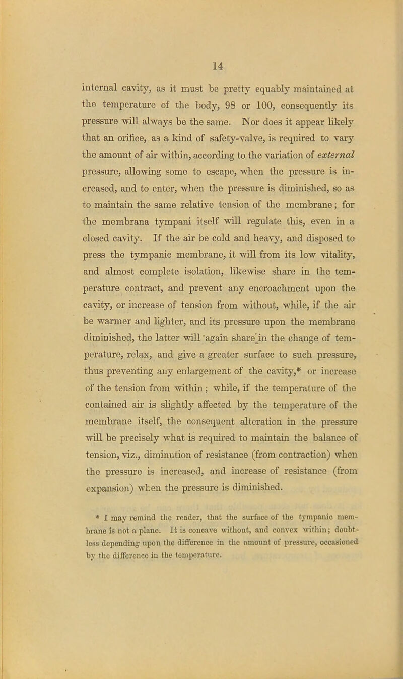 internal cavityj as it must be pretty equably maintained at the temperature of the body, 98 or 100, consequently its pressure will always be the same. Nor does it appear likely that an orifice, as a kind of safety-valve, is required to vary the amount of air within, according to the variation of external pressure, allowing some to escape, when the pressure is in- creased, and to enter, when the pressure is diminished, so as to maintain the same relative tension of the membrane; for the membrana tympani itself will regulate this, even in a closed cavity. If the air be cold and heavy, and disposed to press the tympanic membrane, it will from its low vitality, and almost complete isolation, likewise share in the tem- perature contract, and prevent any encroachment upon the cavity, or increase of tension from without, while, if the air be warmer and lighter, and its pressure upon the membrane diminished, the latter will 'again shareln the change of tem- perature, relax, and give a greater surface to such pressure, thus preventing any enlargement of the cavity,* or increase of the tension from within; while, if the temperature of the contained air is shghtly affected by the temperature of the membrane itself, the consequent alteration in the pressure will be precisely what is required to maintam the balance of tension, viz., diminution of resistance (from contraction) when the pressure is increased, and increase of resistance (from expansion) when the pressure is diminished. * I may remind tlie reader, that the surface of the tympauio mem- brane is not a plane. It is concave without, and convex Avithin; doubt- less depending upon the difference in the amount of pressure, occasioned by the difference iu the temperature.