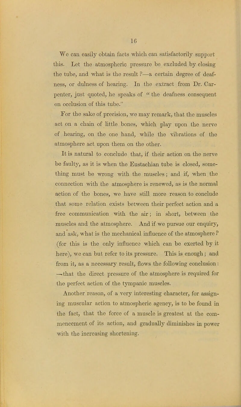 We can easily obtain facts which can satisfactorily suppoi-t this. Let the atmospheric pressure be excluded by closing the tube, and what is the result ?—a certain degree of deaf- ness, or dulness of hearing. In the extract from Dr. Car- penter, just quoted, he speaks of  the deafness consequent on occlusion of this tube. For the sake of precision, we may remark, that the muscles act on a chain of little bones, which play upon the nerve of hearing, on the one hand, while the vibrations of the atmosphere act upon them on the other. It is natural to conclude that, if their action on the nerve be faulty, as it is when the Eustachian tube is closed, some- thing must be wrong with the muscles; and if, when the connection with the atmosphere is renewed, as is the normal action of the bones, we have still more reason to conclude that some relation exists between their perfect action and a free communication with the air; in short, between the muscles and the atmosphere. And if we pursue our enquiry, and ask, what is the mechanical influence of the atmosphere P (for this is the only influence which can be exerted by it here), we can but refer to its pressure. This is enough; and from it, as a necessary result, flows the following conclusion: —that the direct pressure of the atmosphere is required for the perfect action of the tympanic muscles. Another reason, of a very interesting character, for assign- ing muscular action to atmospheric agency, is to be found in the fact, that the force of a muscle is greatest at the com- mencement of its action, and gradually diminishes in power with the increasing shortening.