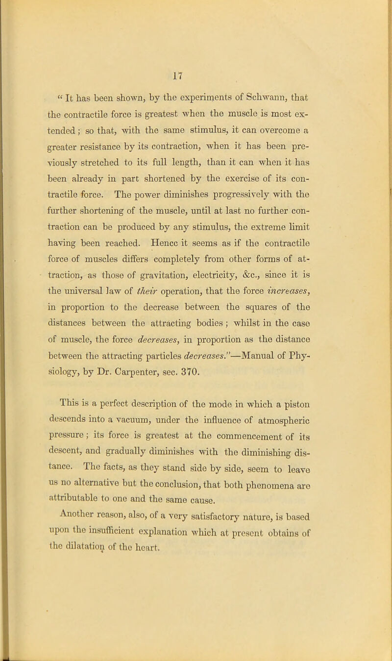  It has been shown, by the experiments of Schwann, that the contractile force is greatest when the muscle is most ex- tended ; so that, with the same stimulus, it can overcome a greater resistance by its contraction, when it has been pre- viously stretched to its full length, than it can when it has been already in part shortened by the exercise of its con- tractile force. The power diminishes progressively with the further shortening of the muscle, until at last no further con- traction can be produced by any stimulus, the extreme limit having been reached. Hence it seems as if the contractile force of muscles differs completely from other forms of at- traction, as those of gravitation, electricity, &c., since it is the universal law of their operation, that the force increases, in proportion to the decrease between the squares of the distances between the attracting bodies; whilst in the case of muscle, the force decreases, in proportion as the distance between the attracting particles decreases.—Manual of Phy- siology, by Dr. Carpenter, sec. 370. This is a perfect description of the mode in which a piston descends into a vacuum, under the influence of atmospheric pressure; its force is greatest at the commencement of its descent, and gradually dimmishes with the diminishing dis- tance. The facts, as they stand side by side, seem to leave us no alternative but the conclusion, that both phenomena are attributable to one and the same cause. Another reason, also, of a very satisfactory nature, is based upon the insufficient explanation which at present obtains of the dilatation of the heart.