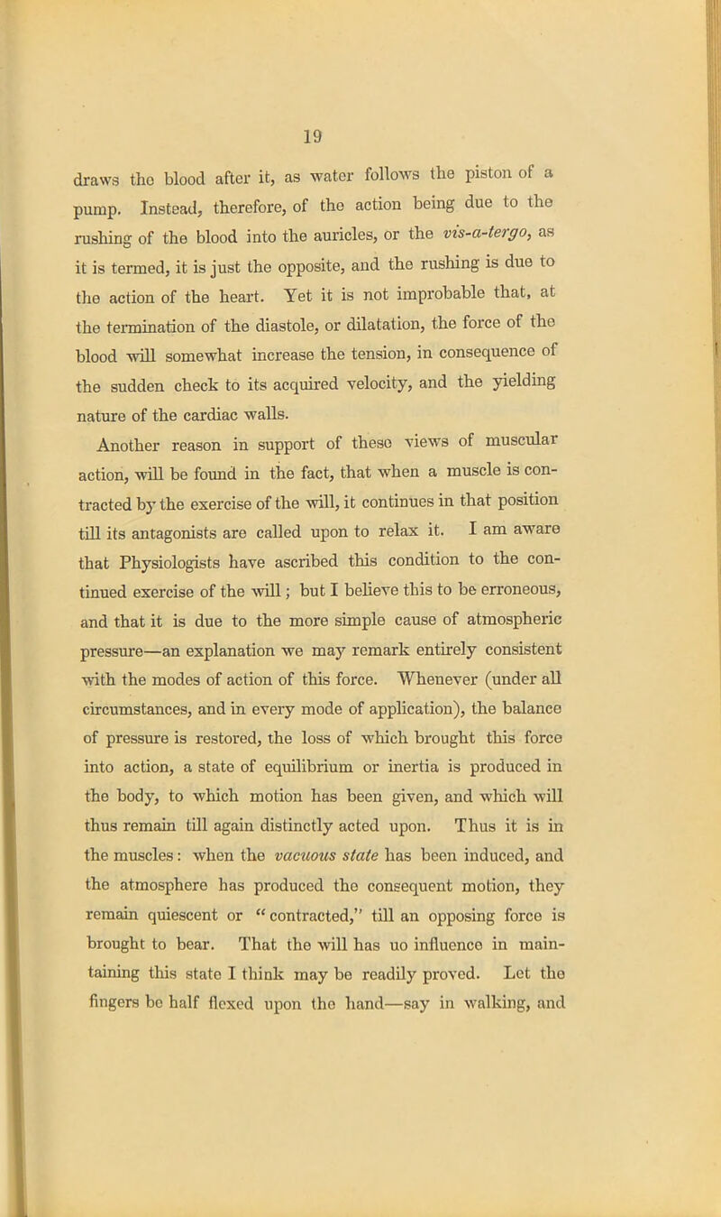 draws tho blood after it, as water follows the piston of a pump. Instead, therefore, of the action being due to the rushing of the blood into the auricles, or the vis-a-tergo, as it is termed, it is just the opposite, and the rushing is due to the action of the heart. Yet it is not improbable that, at the tei-mination of the diastole, or dilatation, the force of the blood will somewhat increase the tension, in consequence of the sudden check to its acquired velocity, and the yielding nature of the cardiac walls. Another reason in support of these views of muscular action, will be found in the fact, that when a muscle is con- tracted by the exercise of the will, it continues in that position till its antagonists are called upon to relax it. I am aware that Physiologists have ascribed this condition to the con- tinued exercise of the will; but I believe this to be erroneous, and that it is due to the more simple cause of atmospheric pressure—an explanation we may remark entirely consistent with the modes of action of this force. Whenever (under all circumstances, and in every mode of application), the balance of pressure is restored, the loss of which brought this force into action, a state of equilibrium or inertia is produced in the body, to which motion has been given, and which will thus remain till again distinctly acted upon. Thus it is in the muscles: when the vacuous state has been induced, and the atmosphere has produced the consequent motion, they remain quiescent or  contracted, till an opposing force is brought to bear. That the will has uo influence in main- taining this state I think may be readily proved. Let tho fingers be half flexed upon the hand—say in walking, and